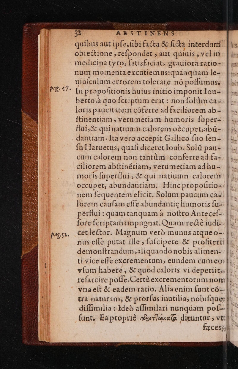 Du pac. 47, P1852. 32 ARSTINENS obie&amp;ione , refpondet ; aut quiuis , vel in medicina tyro, fatisfaciat, grauiora ratio- num momenta excutiemus: quanquam le- uiuícalum errorem tolerare nó poffumus; In propofitionis huius initio imponit Iou- berto;à quo fcriptum erat : nonfolàüm ca- loris paucitatem cóferre ad faciliorem ab- ftinentiam , verumetiam humoris füpers flui,&amp; quinatiuum calorem oécupet;abü- dantiam- Ita vero accepit Gallico fao fen- fu Haruetus; quafi diceret Ioub. Solü pau- cum calorem non tantüm conferre ad fa- ciliorem abftinétiam, verümetiam ad hu- moris fuperflui , &amp; qui natiuum calorem pérflui : quam tanquam à noftto Antecef- demonítrandum;aliquando nobis alimen- ih