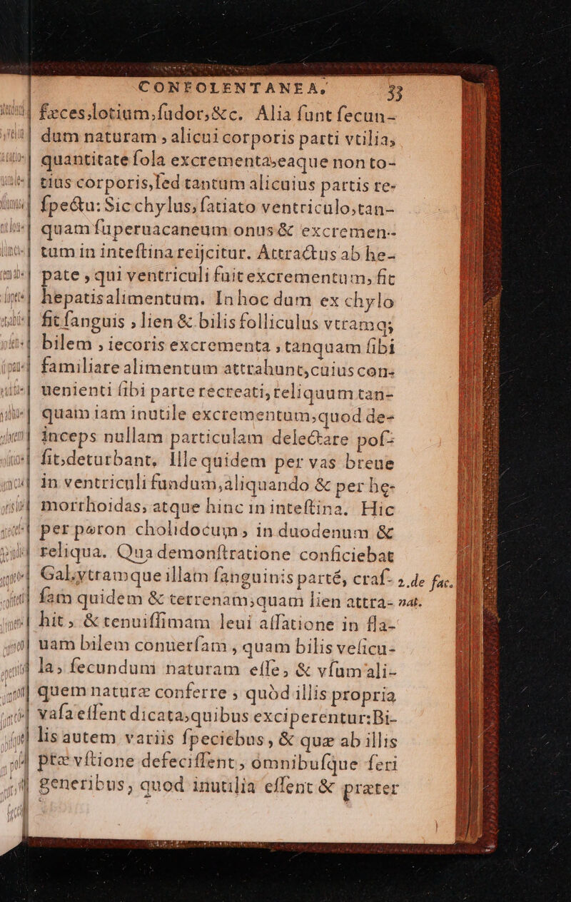 | feces;lotium.fudor,&amp;c. Alia funt fecun- | dum naturam , alicui corporis parti vtilia, | quantitate fola excrementaseaque non to- | t1 :| | js '| £1üs corporis,Ted tantum alicuius partis te- Ípe&amp;u: Sic chylus, fatiato ventriculo;tan- quamfuperuacaneum onus &amp; excremen-- tum in inteftina reijcitur. Attractus ab he- || pate, qui ventriculi füitexcrementum, fic '| hepatisalimentum. Inhoc dum ex chylo i| fit fanguis ; lien &amp; bilis folliculus vtramqs (4 b n ] AL H W TOL v Miu | ! la i Ue]  A1) di | U 4 iUud  nu Inna L | bilem , iecoris excrementa , tanquam fibi familiare alimentum attrahunt,cuiuscon. ii*| uenienti fibi parte recteati, reliquum tan- uli] quam iam inutile excrementum;quod de- 4i| inceps nullam particulam delectare pof (| fibdeturbant, llle quidem per vas breue | in ventriculi fundum,aliquando &amp; per he- 5/| morrhoidas; atque hinc in inteffina. Hic 4| perperon cholidocum, in duodenum &amp; vi reliqua. Qua demonftratione conficiebat n qi] Galytramque illam fanguinis parté, craf- ; 4e fac. LR iul fat quidem &amp; terrenam;quam lien attra-»a. — | a9] hit; &amp; tenuiffimam leui a(fatione in fla- j| uam bilem conuerfam , quam bilis veficu- «id la» fecundum naturam effe, &amp; víumali- 4: quem naturz conferre ; quód illis propria i] vafaeffent dicata;quibus exciperentur:Bi- (g] lis autem variis fpeciebus , &amp; quz ab illis 4M pte víftione defeciffent, omnibufque feri J| Seneribus; quod inutilia effent &amp; prater n r] lál t) [^ m / i