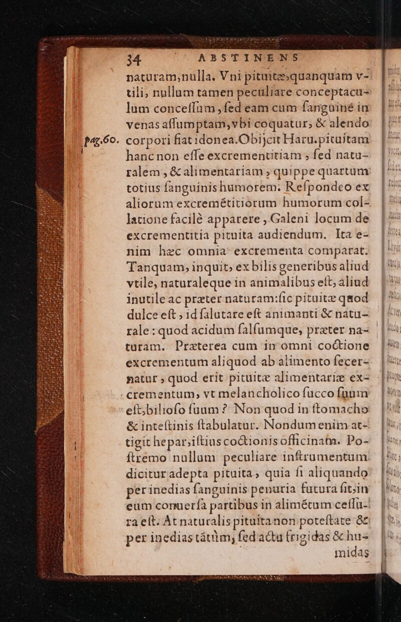 lum conceffum fed eam cum fanguiné in venas affumptam; vbi coquatur; &amp; alendo hanc non effe excrementitiam ; fed natu- ralem , &amp; alimentariam ; quippe quartum totius fanguinis humorem: Refpondeo ex aliorum excremétitiorum humorum col- latione facilé apparere , Galeni locum de excrementitia pituita audiendum. Ita e- nim hzc omnia excrementa comparat. Tanquam, inquit» ex bilis generibus aliud vtile, naturaleque in animalibus ett; aliud inutile ac prater naturam:ítc pituitze qmod dulce eft ; id falutare eft animanti &amp; natu- tüaram. Praterea cum in omni co&amp;tione excrementum aliquod ab alimento fecer- natur , quod erit pituite alimentariz ex- eft;biliofo fuum ? Non quod in temacho &amp; inteftinis ftabuülatur. Nondum enim at- tigit hepar;iftius co&amp;ionis officinata. Po- ftremo nullam peculiare infrumentum dicituradepta pituita, quia fi aliquando per inedias fanguinis penuria fatura fit;in per inediastátim; fed acta (rigidas &amp; hu- midas