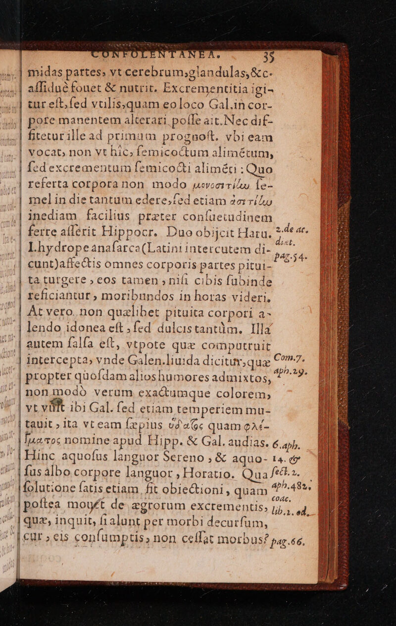 Cep midas partes: vt cerebrum;glandulas,&amp;c. tur eft; fed valissquam eoloco Gal.in cor- | fiteturillead primum proguoft. vbi eam 1 $ ^ . 1 . - | vocac non vt hic; femicoctum alimétum, | fedexcrementum femico&amp;i aliméti : Quo | melindietantum edere.fed etiam 2eví/Au | ferre alferit Hippocr. Duo obijcit Haru. e | Lhydropeanafarco(Latintintercutem di- aid 1 | At vero. non qualibet pituita corpori a- | lendo idonea eft fed dulcistantüm. Illa | antem falfa eft, vtpote quz compautruit n | intercepta» vnde Galen.liuida dicituv,qua €?^7. | propter quofdam alioshumoresadmixtos, ^ 7: | nonmodó verum exa&amp;umque colorem, | vt vifft ibi Gal. fed etiam temperiem mu- Hinc aquofus langaor Sereno ; &amp; aquo- 14. ez | fusalbo corpore languor , Horatio. Qua fec.s. coác | poftea mouft de. agrorum excrementis, lb uli