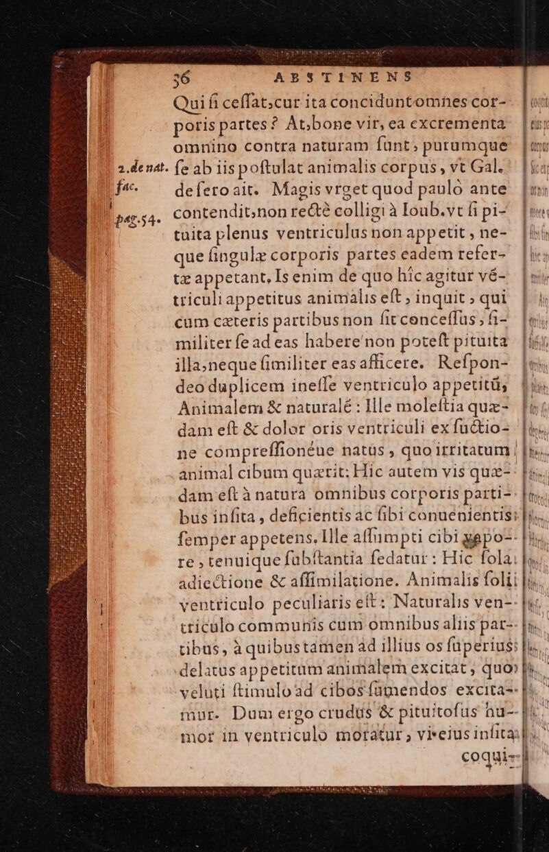À Quifi ceffat;cur ita conciduntomnes cor- 1 poris partes? At;bone vir, ea excrementa il. omnino contra naturam funt; purumque 4 2-denat. e ab iispoftulat animalis corpus, vt Gal. [iii D deferoait. Magis vrget quod pauló ante. [m | Do«r.54- contendit;non rectà colligi à Ioub.vtfipi- [mi tuita plenus ventriculus non appetit , ne- IN que fingulz corporis partes eadem refers [|l tz appetant, Is enim de quo hicagitur vé- [wy triculiappetitus animalis eft; inquit; qui | 4 cum cateris partibusnon fitcenceffus;fi-. [e militer fe ad eas habere'non poteft pituita. ij; illa»neque fimiliter easafficere. Refpon- [es deo duplicem ineffe ventriculo appetitü; b. Animalem &amp; naturalé : Ille moleftia quz-. [f dam eft &amp; dolor oris ventriculi exfuctio- | |is.. ne compreffionéue natüs , quo irtitatum | |t». animal cibum quatit; Hic autem vis quz- |. dam eft à natura omnibus corporis parti-- |t. bus infita , deficientis ac fibi conuenientis;: |)... femper appetens. Ille alIumpti cibi yapo-- re , tenuique fubitantia fedatur : Hic fola. adiectione &amp; affimilatione. Animalis folii 1 ventriculo peculiaris ett : Naturalis ven-: tticulo communis cum omnibus aliis pat- tibus, àquibustamen ad illius os fuperius: delatus appetitum animalem excitat ; quo»| veluti ftimulo ad cibosfagendos excita-- [: j mur. Dum ergo crudüs &amp; pituitofus hu-- |i P mor in ventriculo moratur ; vieius infita; | | | coquis-| i MN l Fil Wu E OU