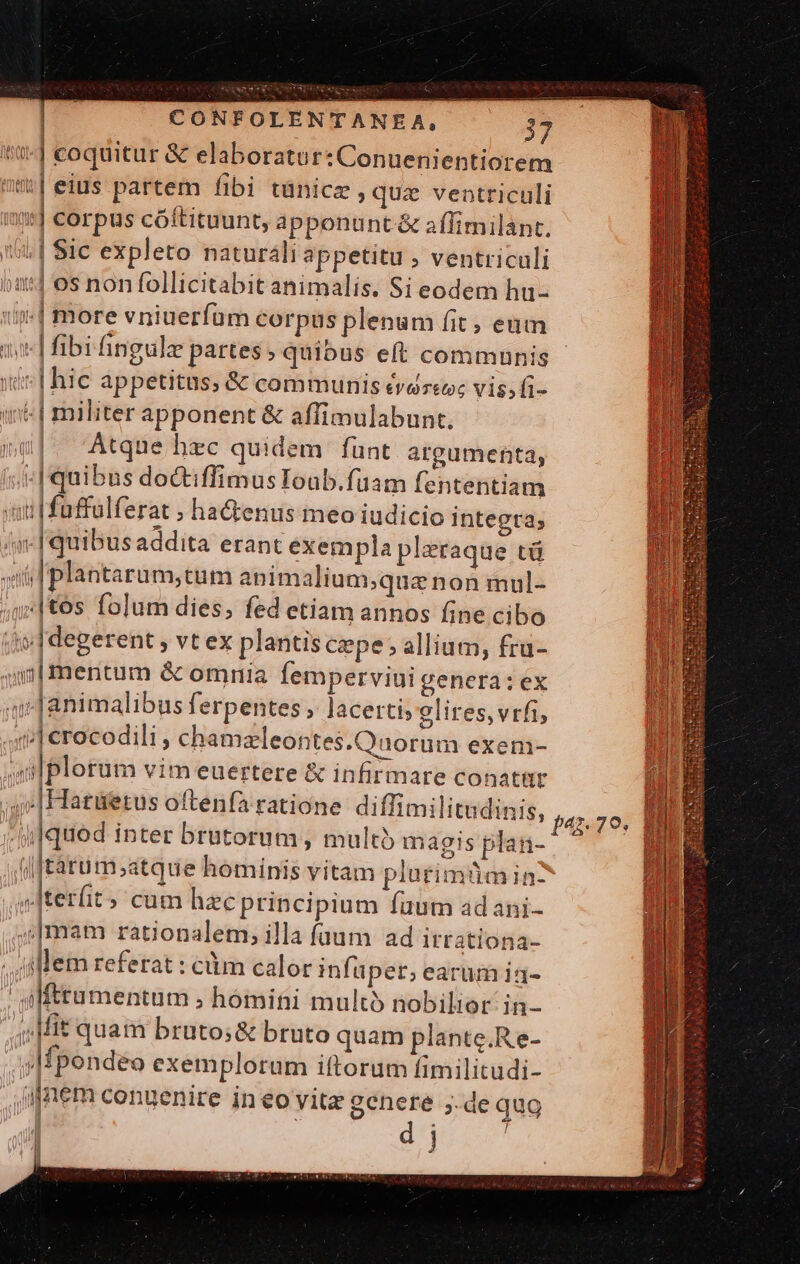 tSt | coquitur &amp; elaboratur: Conuenientiorem nü|eius partem fibi tünicz »quz ventriculi toys | Corpus cóftituunt, apponunt &amp; aflimilant. 5| Sic expleto naturali appetitu , ventriculi »at] os non follicitabit animalis. Si eodem hu- f ! | more vniuerfüm corpus plenum fit , eum | fibi fingulz partes quibus eft communis | hic appetitus; &amp; communis évdrzeuc vis;fi- | militer apponent &amp; affimulabunt. u|. Atque hzc quidem fünt argumenta, | quibus doctiffimus Ioub.füam fententiam util faffulferat ; ha&amp;enus meo iudicio integta; /m-Iquibus addita erant exempla pleraque tü voi Iplantarum,tum animalium;quae non mul- ; | tos folum dies, fed etiam annos fine cibo Mii |degerent ; vt ex plantis cepe; allium, fru- m mentum &amp; omnia femperviui genera:ex i Tanimalibus ferpentes , lacerti; glires,vrfi, «i| crocodili , chamzleontes.Quorum exenm- uilplorum vim euertere &amp; infirmare conatür | ,|Hatüetus oftenfa ratione diffimilitudinis, dqued inter brutorüm , multi magis plan- (|J£àatum;atque hominis vitam plutimümin? terit » cum hzcprincipium faum adani- ;;mam rationalem, illa faum ad ittationa- . Alem referat : cüim calor infuper; earum ia- | jlfttamentum ; homini multó nobilior in- ; Mit quam bruto; &amp; bruto quam plante.Re- ,Mpondeo exemplorum iftorum fimilitudi- i gnem conuenire in eo vitz gcnere ;.de qug , d j ih ! ly win TH i D | TIT 1 [. a I4 79. np Lo | |