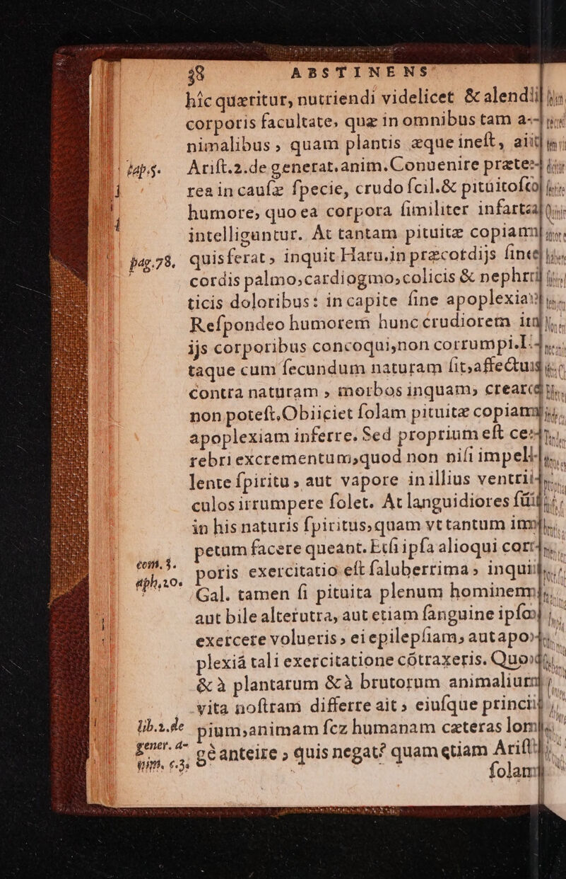 pag.7 8. eoim. 3. aph,zo. $8 ABSTINENS hic quaritur, nutriendi videlicet &amp; alendlil ji corporis facultate. quz in omnibus tam a-Ju; nimalibus, quam plantis eque ineft, aii] i Arift.2.de generat. anim. Conuenire prete] ij rea in cauíz fpecie, crudo fcil.&amp; pitüitofto| ij humore, quoea corpora fimiliter infartaalQj; intelligantur. Át tantam pituitz copiam. cordis palmo;cardiogmo;colicis &amp; nephrri| jj. ticis doloribus: incapite fine apoplexiaw| y. Refpondeo humorem hunccrudiorem itg. ijs corporibus concoqui,non corrumpi.I: a taque cum fecundum naturam [it; affectus «o contra naturam » morbos inquam; creari. non poteft, Obiiciet folam pituitz copiam; apoplexiam inferre. Sed proprium eft ceri. rebri excrementum,quod non ni(i impell,.. lente fpiritu» aut vapore in illius ventri culos irrumpere folet. At languidiores fii ii in his naturis fpiritus,quam vt tantum inr]. perum facere queant. Etfi ipfa alioqui corr]. oris exercitatio eft faluberrima » inquiij;,../ Gal. tamen fi pituita plenum hominenr aut bile alterutra, aut etiam fanguine ipíoo exercere volueris, eiepilepliam, autapo plexiá tali exercitatione cótraxeris. Quo» &amp; à plantarum &amp;à brutorum animaliur vita noftram differre ait » ejufque princii ium;animam fcz humanam caeteras lom] géanteire ; quis negat? quam qtiam Aum ! olam]
