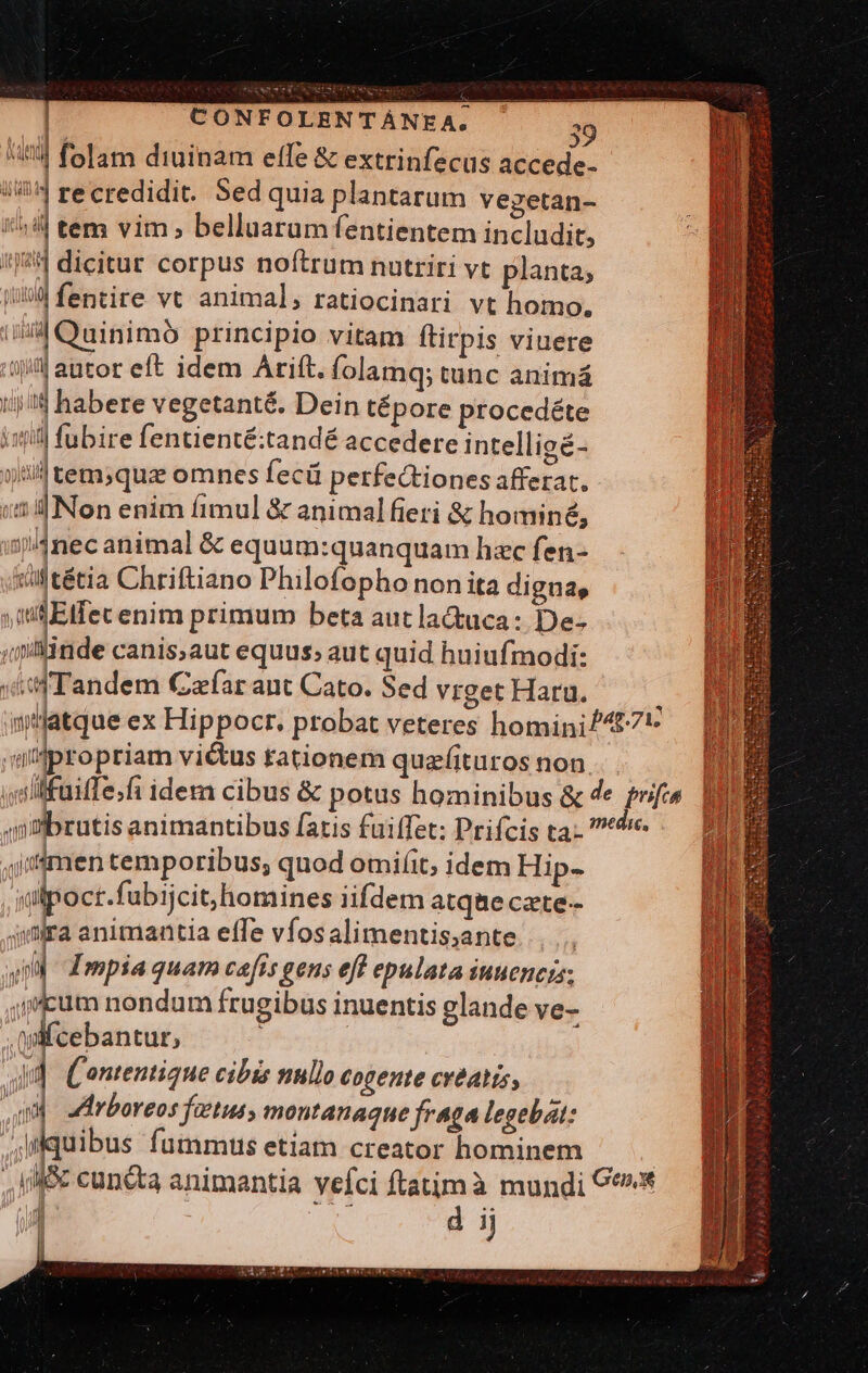 iil folam diuinam elfe &amp; extrinfecus accede- 144 recredidit. Sed quia plantarum vegetan- | tem vim, belluarum fentientem includit, 'j8:] dicitur corpus noftrum nutriri vt planta; i fentire vt animal; ratiocinari vt homo. tiia Quinimo principio vitam ftirpis viuere 1/4 autor eft idem Arift. folamq; tunc animá tij i habere vegetanté. Dein tépore procedéte isti] fubire fentienté:tandé accedere intelligé- vll tem;qua omnes fecü perfectiones afferat. i2 Non enim fimul &amp; animal fieri &amp; hominé, is4nec animal &amp; equum:quanquam hac fen- titétia Chriftiano Philofopho non ita digna, sti Eifec enim primum beta autla&amp;uca: De- ; linde canis;aut equus; aut quid huiufmodi: iif Tandem Caefar ant Cato. Sed vrget Haru. : n'atque ex Hippocr. probat veteres homini/4£7* | atpro priam vi&amp;us tationem quzfituros non iolllfuifTe;fi idem cibus &amp; potus hominibus &amp; de qi  i animantibus [atis fuiffet: Prifcis ta 7^ ,jmen temporibus; quod omiíit, idem Hip- «ilpoct.fubijcit,homines iifdem atque cate-- 4imra animantia effe vfos alimentis,ante... II Impia quam cefts gens eft epulata iuuencis; cum nondum frugibus inuentis glande ve- .Anfcebantur, | d (ontentique cibis nullo cogente cvéatis, qd arboreos fetus, montanaque fraga legebat: quibus fummus etíam creator hominem ! | M8 cunéta animantia vefci ftatimà mundi C*^* 1 Pio d ij li | | 1n [liis d n,