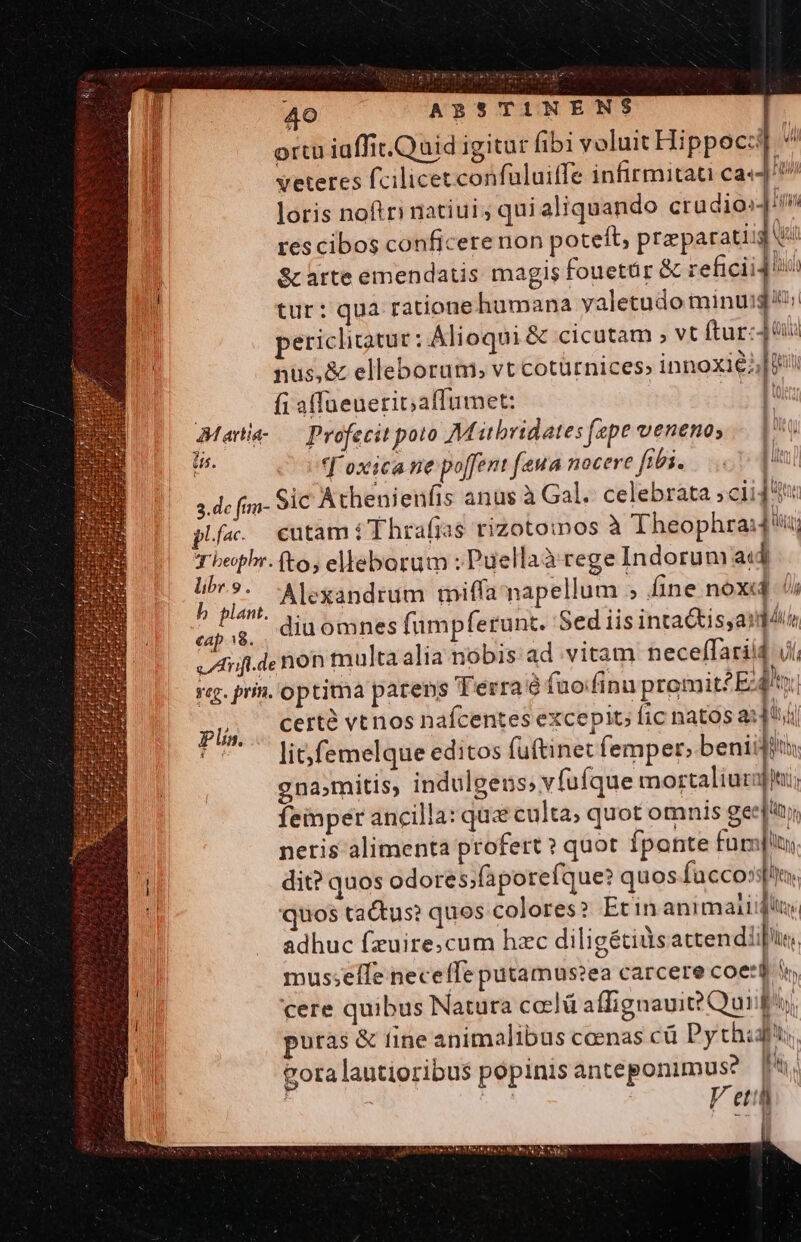 ortu iaffit.Quid igitur fibi voluit Hippocz] ^ Veteres fcilicet confüluiffe infirmitati ca«4! loris noftri natiui; quialiquando crudios im res cibos conficere non poteft, praparatiig V: S àrte emendatis: magis fouetür &amp; reficii4 flot tur: qua ratione humana yaletudo minuig e: periclitatur: Alioqui &amp; cicutam ; vt ftur:4 nus, &amp; elleborum, vt cotürnices; innoxie;; Ji | | fi a(Taeuerit; affumet: QI Martia- Profecit poto Mitbridates fepe venenos — |. p ^ov d'oxicane poffent eua nocere fibi... | 3.de fum- Sic Athenienfis anus à Gal. celebrata cii plfac. cutam i T hrafjas tizotoinos à Theophra:d'u; Tbepbr. (to, elleborum : Puellaà tege Indorum acd n Alexandrum miffa napellum » fine nox fi un  diuomnes fumpferunt. Sed iis inta&amp;isyasd 4i Afi de non multa alia nobis ad vitam neceffariid ji, rq. prin. optima patens Terra à fuo/finn promit?E:4!t certà vt nos nafcentes excepit; fic natos a:]thi lit; femelque editos fuftinet femper; beniigits gna,mitis, indulgens; vfufque mortaliura femper ancilla: que culta; quot omnis gee[' neris alimenta profert? quot fponte fum]; 3M dit? quos odores;faporefque? quos facco»sftn. il quos tactus? quos colores?» Etin animaiidluy, adhuc fzuire;cum hzc diligétilsattendiir, mus;elíle neceffe putamus?ea carcere coe:d. cere quibus Natura co:lü affignaui? Qui M puras &amp; fine animalibus coenas cü Pyth: Gora lautioribus popinis anteponimuse AN | | Fett (t 1 Plín. ——t— ES