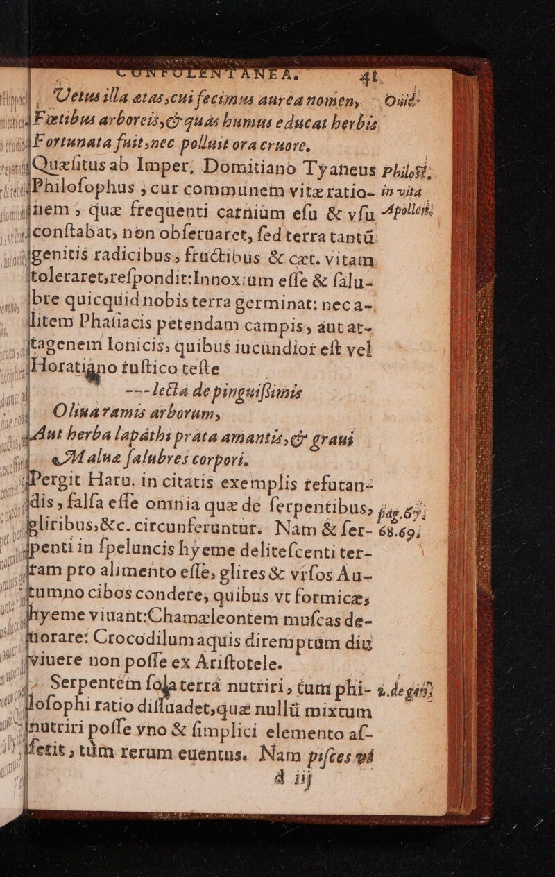 DPI PI || Uetus illa etas;cui fecimus aurea nomen, -- Ouid mud Faetibus arbores, ch quas bumus educat berbis  n ortunata fuityaec poduit orA Criore, ; snif Quafitus ab Imper, Domitiano Tyaneus pLi;si; tig Philofophus ; cur comminet vitz ratio- i» vita ; jifnem » quz frequenti carniüm efu &amp; vía poles B vd conftabat, non obferuaret, fed terra tantü. uilgenitis radicibus , fractibus &amp; cet. vitam Itoleraret;[refpondit:Innoxiam effe &amp; falu- |bre quicquid nobisterra germinat: neca- litem Phafíiacis petendam campis; aut at- jtagenem Ionicis; quibus iucündiot eft vel | 4Horatigno tuftico tefte | 4l (0 eetlá depinguiftimis - 4c Olinarami arborum, dnt berba lapátbs prata amantis, cy graui Ju eM alua f[alubres corpori. MEE | Pergit Haru. in citatis exemplis tefütan- DIT NA. d Far  dis » falfa effe omnia qux de lerpentibus, jj 55; dgliribus&amp;c. circunferuntut.. Nam &amp; fet- 68.69;  gpenti in fpeluncis hyeme delitefcenti ter-  ditam pro alimento effe, glires&amp; vifos Au- * tumno cibos condere, quibus vt formica; ? dyeme viuant:Chamzleontem mufcas de- * itlorare: Crocodilum aquis dirtemptum diu  iviuere non poffe ex Ariftotele. 4 1. Serpentém falaterrá nutriri, tuta phi- &amp;.deges flofophi ratio difluadet; qua: nullü mixtum s odtriri pofle vno &amp; fimplici elemento af- /^Metit; tàm rerum euentus. Nam pifces vá il d iij LEA j| ll JH