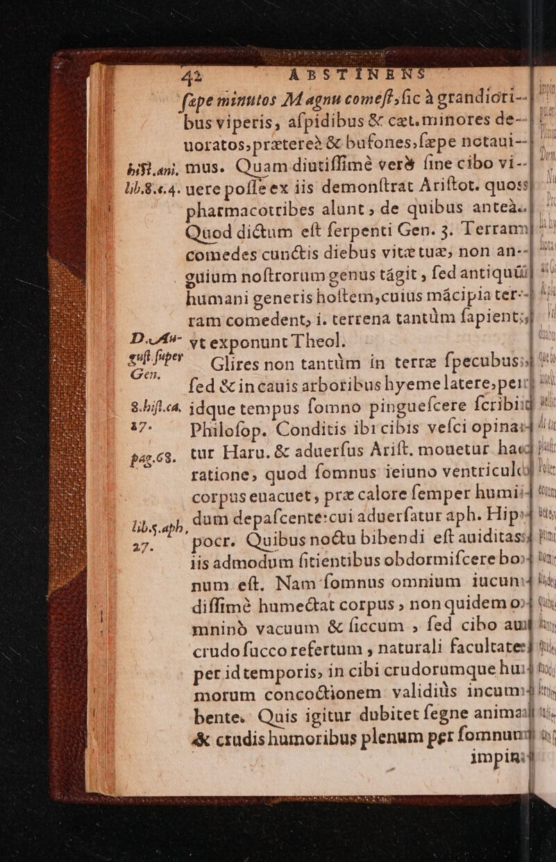 fape minutos M agnu comet fic à grandicti-- bus viperis; afpidibus &amp; cet. minores de--| ^ PT In Apu n uoratos;prztere2 &amp; bufones;fzpe notaui--] ^ bilan, mus. Quam diutiffime ver&amp; (ine cibo vi--| 1 |. 15.8.4. uere pofleex iis demonttrat Ariftot. quoss| ^ n pharmacoztibes alunt ; de quibus anteà.] .' Quod di&amp;um eft ferpenti Gen. 3. Terram] ^^ | comedes cunctis diebus vite tuz; non an--| * euium noftrorum genus tágit , fed antiqui] * humani genetis hoftem;cuius mácipia ter--| ^! ram comedent; i. terrena tantum fapient;] D..Aa- yt exponunt Theol. |^ e uper Glires non tantüm in terra fpecubus;j| eR ' . fed &amp;incauis arboribus hyeme latere;peij] ^ $.bifl.c4. idque tempus fomno pinguefcere fcribiid !! s Philofop. Conditis ibi cibis veíci opinai] /ü apes. tur Haru. &amp; aduerfus Arift. mouetur. hae | ratione, quod fomnus ieiuno ventriculcJ !: corpus euacuet, prz calore femper humi: ] «ur dum depafcente:cui aduerfatur aph. Hip» s A DOE Quibus no&amp;u bibendi eft auiditass] iu iis admodum fitientibus obdormifcere bo» iu; num eft. Nam fomnus omnium iucunm li 1 diffimà humectat corpus ; non quidem o» ti j| mninà vacuum &amp; ficcum ; fed cibo aum crudo fucco refertum , naturali facultates] $u. | per id temporis; in cibi crudorumque huj ti; 1 morum concoctionem validiüs incuumj y A bente.: Quis igitur dubitet fegne animad] ti. | « crudis humoribus plenum pet fomnum] à Jmm p1mi ,