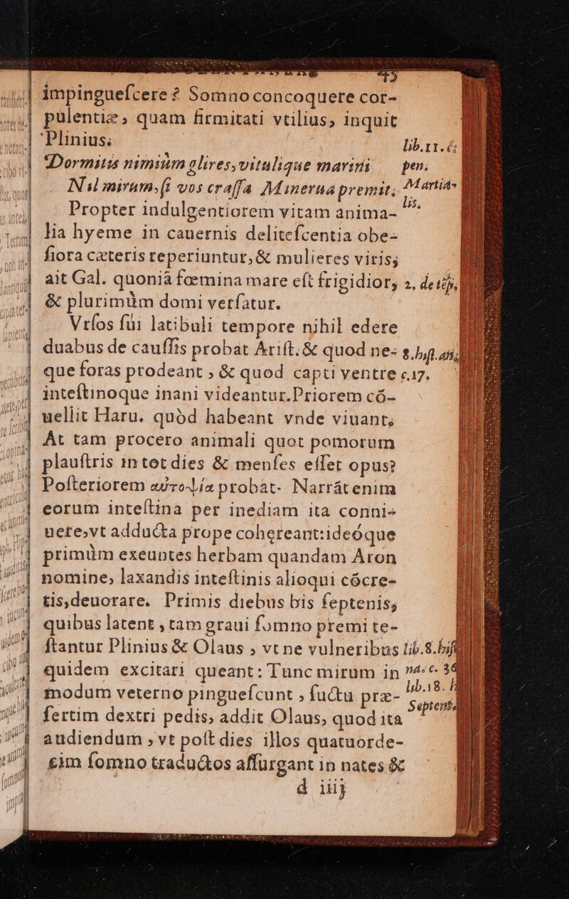 —LL c ,1,] impinguefcere ? Somno concoquere cor- «4| pulentie, quam firmitati vtilius, inquit n | Plinius; lib.t1.6 D I fiora ceteris reperiuntur, &amp; mulieres vitis; d aiGal. quonià foemina mare cft frigidior, 2. de tij 4 &amp; plurimüm domi verfatur. Vríos füi latibuli tempore nihil edere | duabus de cauffis probat Arift. &amp; quod ne- s.) ] queforas prodeant ; &amp; quod capti ventre «17. 4 inteftinoque inani videantur.Priorem có- | uellit Haru. quód habeant vnde viuant, ] At tam procero animali quot pomorum | plauftris intet dies &amp; menfes effet opus? || Pofteriorem «dez probat- Narrátenim .| eorum inte[tina per inediam ita conni- l | ! | uere,vt addu&amp;ka prope cohereant:ideóque » | primüm exeuntes herbam quandam Aron | nomine, laxandis inteftinis alioqui cócre- tis,deuorare. Primis diebus bis feptenis; j quibus latent , tam graui fomno premite- /| ftantur Plinius &amp; Olaus ; vt ne vulneribus i/b.8./ UN | quidem excitari queant : l'unc mirum in T | tiodum veterno pinguefcunt ; fuctu pre- Sepient 4 | fertim dextri pedis, addit Olaus, quod ita ^ — q J| andiendum vt polt dies illos quatuorde- ^| £im fomno tradu&amp;os affurgant in nates &amp; n : d iij