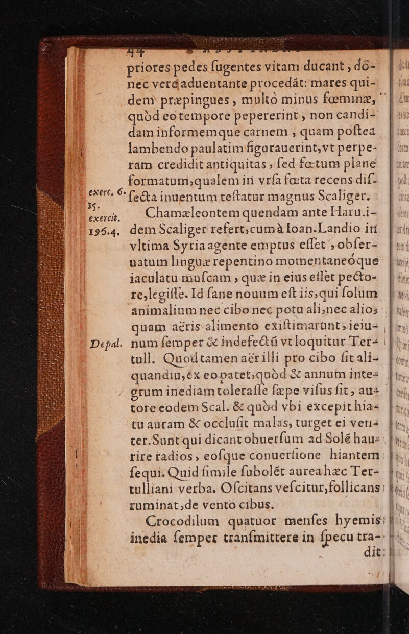AL 55 ^ priores pedes fugentes vitam ducant , dó- nec verdaduentante procedát: mares qui- quód eo tempore pepererint ; non candi- dam informemque carnem , quam poftea lambendo paulatim figurauerint,vt perpe- ram credidit antiquitas; fed factum plane — formatam;qualem ir vrfa facta recens dif- exert, 6 (Ca inuentum teftatur magnus Scaliger 1. x o Os exerit, — Chamzleontem quendam ante Haru.i- 195.4. dem Scaliger refert;cumà Ioan.Landio iti vltima Syria agente emptus effet ; obfer- uatum lingux repentino momentaneóque iaculatu mufcam , quz in eius eflet pecto- rejlegifle. Id fane nouum eft iis; qui Íolum animalium nec cibo nec potu ali;nec alio; WITHIN tall. Quod tamen aérilli pro cibo fit ali- quandiu,ex eopatet;quód &amp; annum intes grum inediam tolerafle fepe vifus fit au tore eodem Scal. &amp; quód vbi excepit hia- tu auram &amp; occlufit malas; turget ei venis ter.Suntqui dicant obuerfum ad Solé haus i rire radios; eofque conueríione hiantem fequi. Quid fimile fubolét aureahzc Ter- tulliani verba. Ofcitans vefcitur,;follicans rüminat;de vento cibus. f Lm j Is Ut I ML i | n eu he  T fn, f h ) f ! E]