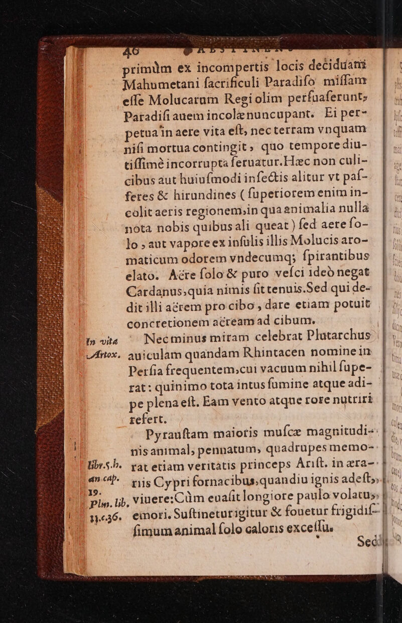 I» vit vArtox. liby.5.b. an cap. : AMI 1.36. nU D primüm ex incompertis locis deciduati effe Molucarum Regi olim perfaaferunt; Paradifiauem incolenuncupant. Ei per- petoain aere vita eft; necterram vnquam nifi mortua contingit; quo tempore diu- tiffim incorrupta feruatur.Hzc non culi- cibus aut huiufmodi infectis alitur vt paf- feres &amp; hirundines ( fupetiorem enim in- colit aeris regionem,in qua animalia nullà nota nobis quibusali queat ) fed aere fo- lo aut vaporeex infulis illis Molucis aro- maticum odorem vndecumq; fpirantibus elato. Acre folo &amp; puro veíci 1deó negat Cardanus;quia nimis fit tenuis.Sed qui de- dit illi aérem pro cibo , dare etiam potuit concretionem acream ad cibum. auiculam quandam B.hintacen nomine in Perfia frequentem;cui vacuum nihil fupe- pe plena eft. Eam vento atqne rore nutriri refert. nisanimal, pennatum, quadrupes memo- rat etiam veritatis princeps Anft. in ara- fimum animal folo caloris excetfu.