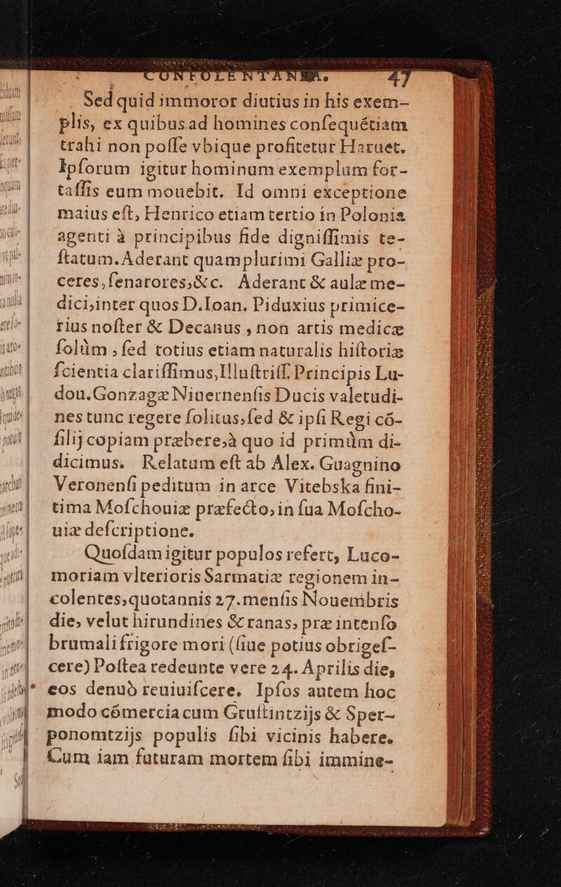: a E * 38 VAN E R. - Sed quid immoror diutius in his exem- plis, ex quibusad homines confequétiam trahi non poffe vbique profitetur Haruet. Ipforum igitur hominum exemplum for- taffis eum mouebit. Id omni exceptione maius eft, Henrico etiamtertio in Polonia agenti à principibus fide digniffimis te- ftatum. Aderant quamplurimi Galli pro- ceres,fenatores,&amp;c. Aderant &amp; aule me- dici,inter quos D.Ioan. Piduxius primice- rius nofter &amp; Decanus , non artis medicz folüm ,fed totius etiam naturalis hiftotiz Ícientia clariffimus,Illuftriff. Principis Lu- dou.Gonzagz Niuernenfis Ducis valetudi- nes tunc regere folitas.fed &amp; ipfi Regi có- filij copiam praebere;à quo id primüm di- dicimus, Relatum eft ab Alex. Guagnino Veronenfi peditum in arce Vitebska fini- tima Mofchouiz przfecto, in fua Mofcho- uiz defcriptione. Quodam igitur populos refert, Luüco- moriam vlterioris Sarmatix regionem in- colentes;quotannis 27. menfis Nouenibris die; velut hirandines &amp; ranas, pra intenfo brümalifrigore mori (fiue potius obtigef- cere) Poftea redeunte vere 24. Aprilis die, eos denuo reuiuifcere. Ipfos autem hoc modo cómercia cum Grultintzijs &amp; Sper- ponomtzijs populis fibi vicinis habere. Cum iam futuram mortem fibi immine-