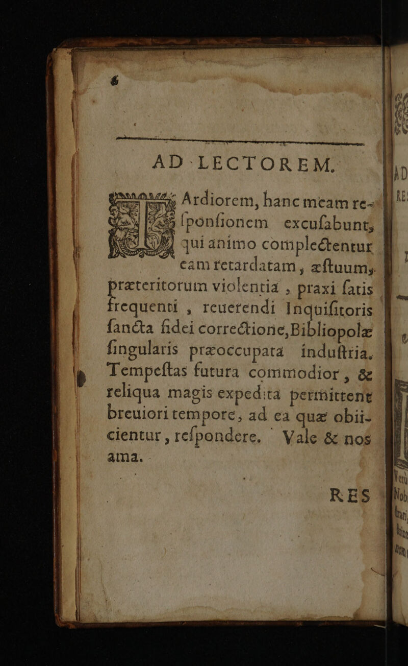 7 Ardiorem, hanc meam rel] ^ 795 [ponfionem excufabunt, |I 4 j q qui animo coripleétentur * T eam retardatam , zftuum; praeteritorum violentia , praxi fatis f frequenti , reuerendi Inquifitoris | fancta fidei correctione,Bibliopola | fingularis pr&amp;occupata induftria, | Tempeítas futura commodior, &amp; reliqua magis expedita perrittent breuiori tempore, ad ea qua obii- cientur , refpondere. ^ Vale &amp; nos ama.