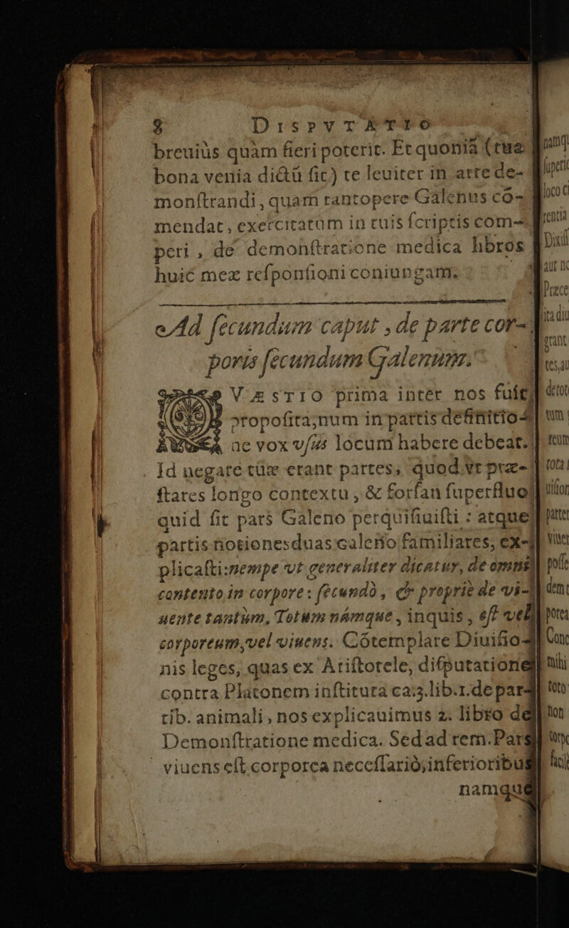 DispvTETYIO breuiüs quam &amp;eripoteri Et quonia (tua |  bona venia di&amp;ü fic) te leuiter in arte de- [7^ monftrandi, quarn rantopere Galenus co- p mendat, exetcitatüm in cuis fcriptis com- pv peri , de demohftratione medica hbros [^ huié mez rcfponfioni coniupgam;. | M: m capti ,ae e parte cor- d oris [ecundum Galenum... Id negate tüz erant partes, quod vrprz-] ftares longo contextu , &amp; forfan fuperfluo| quid fit pars Galeno perquifiuifti : atque] ptt partis iosionesduas calerio familiares, ex-f Ww plicafti:mempe vr gen eraliter dicatur, de omnl] pt contento in corpore : fecundi , Qr propri de vi-l dem: uente tantum, Totum námque , inquis , ef? velia vafporcums vel uiuens. Cótemplare Diuitio4 Con nis leges, quas ex A rifforete; difputationel| nüi contra Platonem inftituta ca:;.lib.r.de para] t tib. animali, nos explicauimus z. libro dej im Demonftratione medica. Sed ad rem.Pargi wu» ' viuensceft.corporca neceffariójinferioribugl lii namqiut