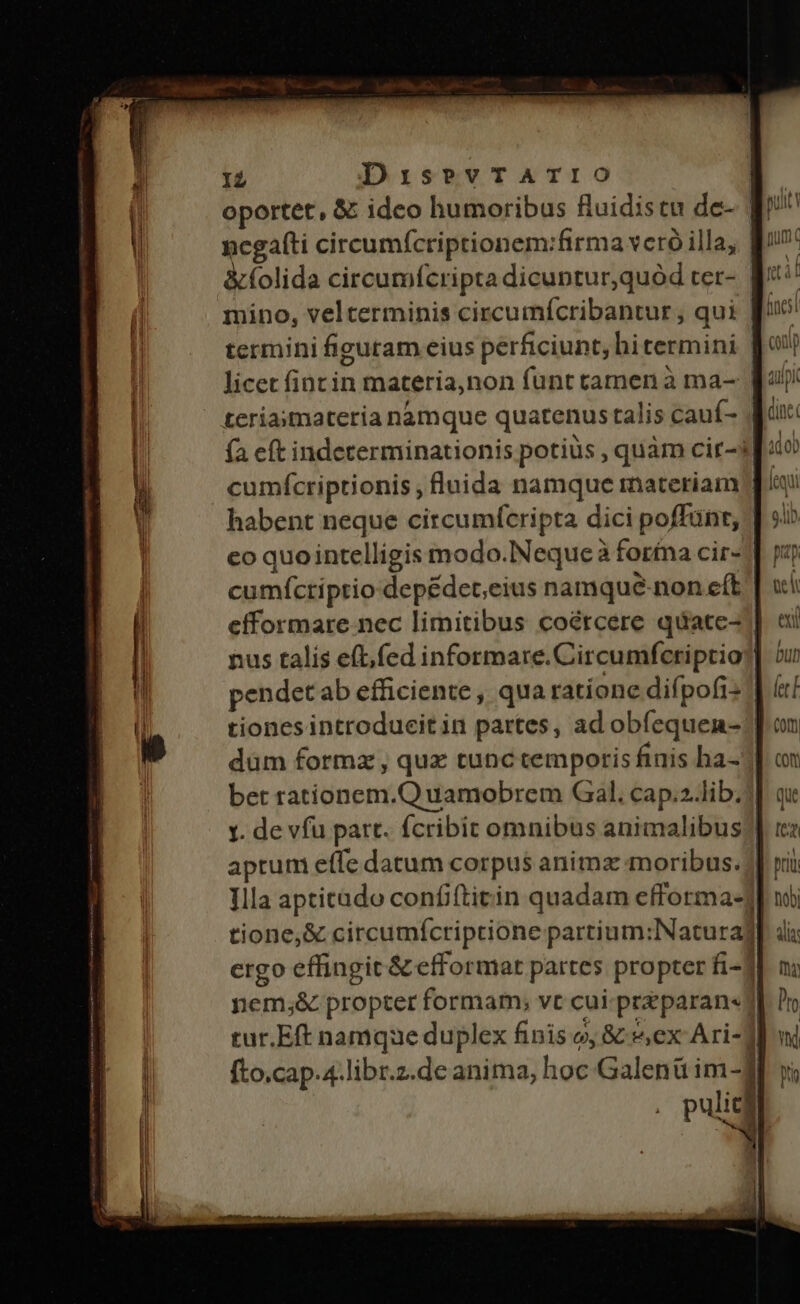 IZ DisevTATIO : oportet, &amp; ideo humoribus fluidistu de- qi negafti circumícriptionem:firma veró illa, fi &amp;folida circumfcripta dicuntur,quód ter- q^ il mino, velterminis circumícribantur , qui [n termini figutam eius perficiunt, hi termini bo licet fincin materia,non funt camen à ma-- Ea! teriasmateria namque quatenus talis cauf- | (à cft indeterminationis potiüs , quàm cir-if:o cumícriptionis , fluida namque materiam | habent neque circumfcripta dici poffünt, co quointelligis modo.NNeque à forfna cir« | p cumíctiptio depédet;eius namque-non eft | efformare nec limitibus coércere quate- | nus talis eft, fed informare. Circumfcriptio]] ou pendet ab efficiente , qua ratione difpofi: 1 ( tiones introducit in partes, ad obfequen- | düm formz , qux tunc temporis finis ha-] bet rationem.Q uamobrem Gal. cap.2-lib.] 1. de vfu part. fcribit omnibus animalibus? aprum effe datum corpus anima moribus. J| Illa apticado confifticin quadam efforma«] tione, &amp; circumícriptione partium:Naturaj ergo effingit &amp; efformat partes propter fi-] nem;&amp; propter formam; vt cui. przparan« Jl tur.Eft namque duplex finis o, &amp; ex Ari-] fto.cap.4.libr.z.de anima, hoc Galenü im-f pulita