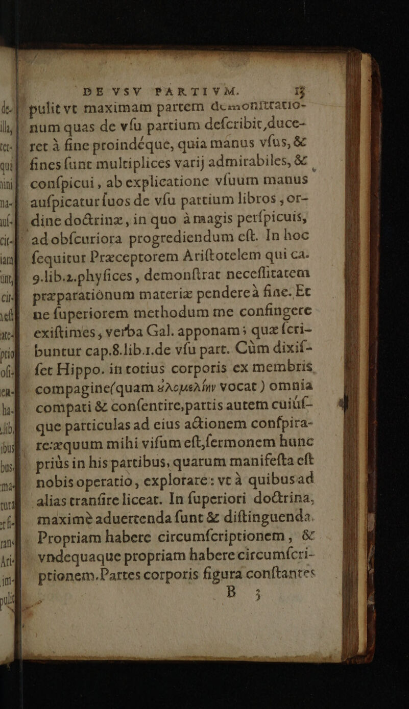 [! pulit vt maximam partem dez onitratio- |. num quas de víu partium defcribit duce- ret à fine proindéque, quia manus vfus, &amp; fines (unt multiplices varij admirabiles, &amp; confpicui , ab explicatione víuum manus aufpicatur [uos de víu partium libros , or- | dine do&amp;rinz, in quo à magis perípicuis, | adobícuriora progrediendum cft. In hoc fcquitur Przceptorem Ariftotelem qui ca. 9.lib.z.phyfices , demonftrat neceflitatem prz paratiónum materiz pendereà fiae. Ec ne fuperiorem methodum me confingere exiftimes , verba Gal. apponam; quz ícri- buntur cap.8.lib.r.de vfu part. Cüm dixif- (ct Hippo. in totius corporis ex mermbris compagine(quam sAopsAÍm vocat ) omnia compati &amp; con(entire,pattis autem cuiüf- que particulas ad eius a&amp;ionem confpira- re:equum mihi vifum eftfermonem hunc priüs in hispartibus, quarum manifefta eft nobisoperatio, explorare: vt à quibusad alias cranfire liceat. In fuperiori dodrina, maxime aduertenda funt &amp; diftinguenda. Propriam habere circumfcriptionem , &amp; vndequaque propriam habere circumícri- ptionem. Partes corporis figura conftante: B 3 M ML