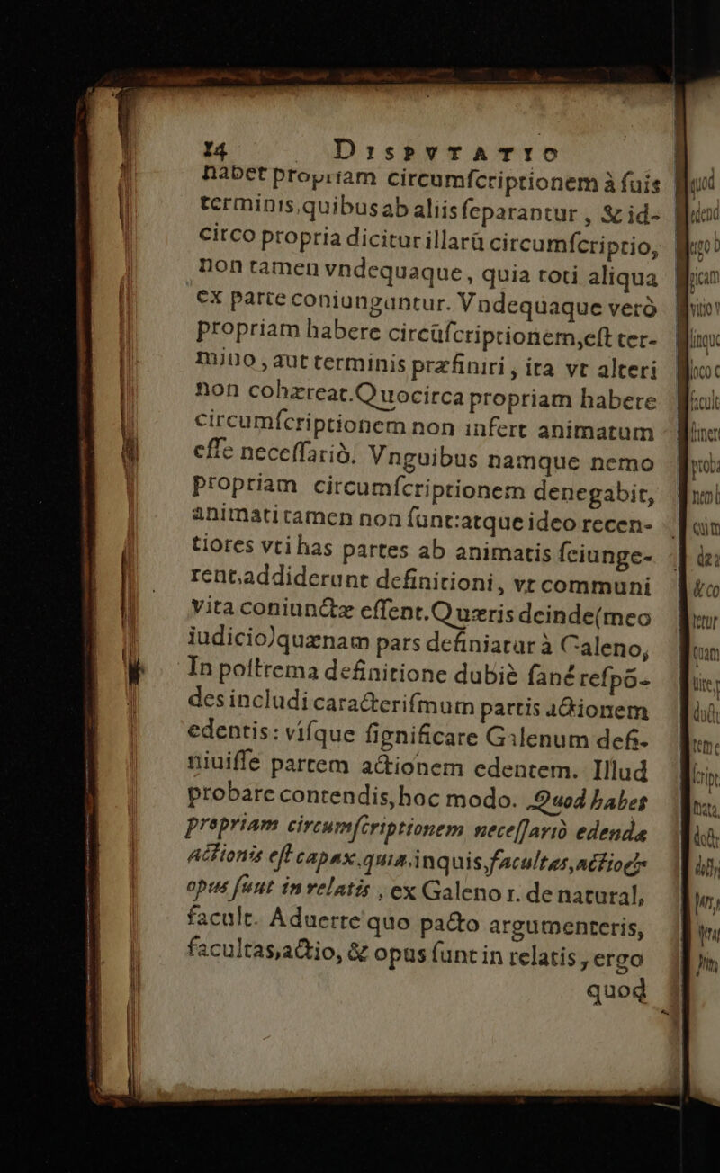 circo propria dicitur illarü circumícriprio, non tamen vndequaque, quia roti aliqua ex parte coniungantur. Vndequaque veto propriam habere circüfcriptionem,eft cer- mino ,aut terminis prefiniri, ita vt alteri non cohzreat.Q uocirca propriam habere circumícriptionem non infert animatum cffe neceffarió, Vnguibus namque nemo propriam circumícriptionem denegabit, animatitamen non fant:atque ideo recen- tiores vti has partes ab animatis fciunge- rent.addiderunt definitioni , vtcommuni vita coniuncte cffent.Q uzris dcinde(meo iudicio)quznam pars definiatar à Caleno, In poltrema definitione dubi&amp; fané refpo- des includi caracterifmurm partis 4A&amp;ionem edentis: vifque fignificare Gilenum defi- niuiffe partem a&amp;tionem edentem. Illud probare contendis, hoc modo. Quod babes prepriam circum[criptionem nece[farió edenda Atlionis ef capax.quiainq uis facultas, atfioc opus futt invelatis , ex Galeno r. de natural, facult. Aduerte quo pacto argumenteris, facultasaio, &amp; opus funt in relatis, ergo quod 5 neni qum