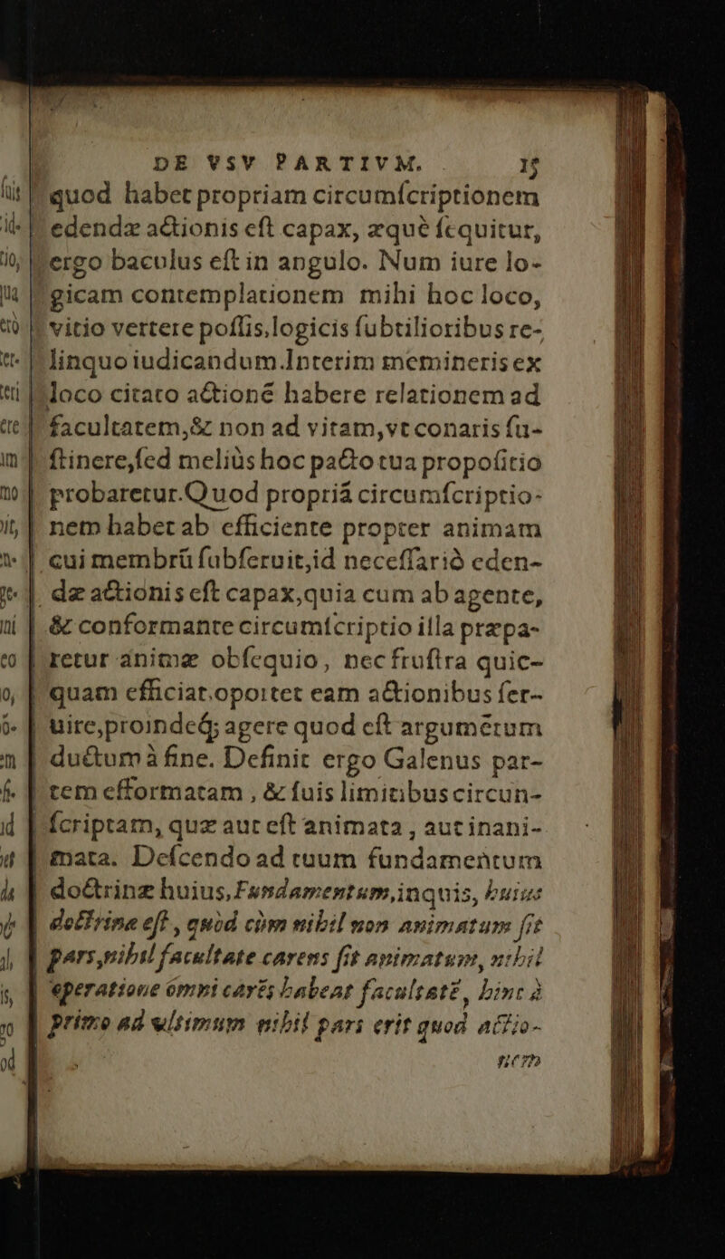 |gicam contemplationem mihi hoc loco, ! vitio vertere poflis,logicis fubtilioribus re- | linquo iudicandum Interim meminerisex loco citato actioné habere relationem ad | quam cfficiat.oportet eam a&amp;ionibus fer- | uireproindeá; agere quod cít argumerum | du&amp;tum? à fine. Definit ergo Galenus par- irem efformatam , &amp; fuis limitibuscircun- | do&amp;trinz huius, Fusdamentum,inquis, Puis | dotTrina eft , quid cim mibil non Ninioxurid ft | pars,uibil fecultate carens fit apimatum, nibil | prime ad wliimum nibil pari erit guod ACH - nem