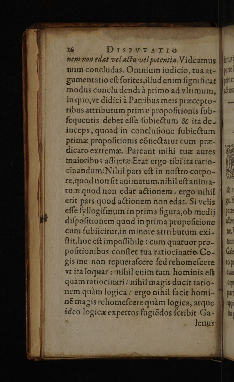 X6 Di:srvTATIO nem uon edat vel atía-vel potentia. Videamus. num concludas. Omnium iudicio, tua ar- | gumentatio eft foritesjillud enim fignificare fri modus conclu dendi à primo ad vltimum, | jn quo, vt didici à Patribus meis prxcepto- | ribus attributum primz propofitionis fub- | fequentis debet effe fubie&amp;um &amp; ita de. inccps, quoad in conclutione fubiectum | primz propofitionis conectatur cum prz- | dicatoextremz. Parcant mihi tuz aures | maioribus affuetz.Erat ergo tibi itaratio- | cinandum:Nihil pars eft in noftro corpo- | re,quod nonfitanimatum,nihileftanima- | tum quod non edat actionem, ergo nihil erit pats quod actionem non edat. Si velis | effc fyllogifmum in prima figura,ob medij | difpofitionem quod in prima propofitione | cum fubiicituriin minore attributum exi- ftir hoc eft impoffibile : cum quatuor pro- | po&amp;tionibus conftet tua ratiocinatio.Co- gis me non repuerafcere fed rehomefcere 1 vt italoquar : nihil enim tam hominis eft quàm ratiocinari : nihil magis ducit ratio- ] nem quàm logica : ergo nihil facit homi- | n&amp; magis rchomefcere quàm logica, atque ff idco logicz expertos fugiédos (ctibit Ga- f | lenusj3 —Ó de oc Tet rtm vtta AINT menm temm sace tns estt oret pre 1 E — BÓ