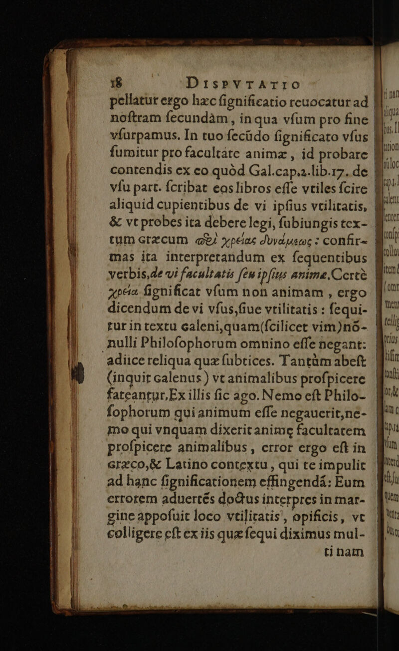 nm MENNIENEL pni P P PNUINA pq mag pellatur ergo hzc fignificatio reuocaturad I. noftram fecundàm, inqua vfum pro fine fJ. víurpamus. In tuo fecüdo fignificato vfus B. fumitur profacaltàte animz , id probare Wr contendis ex eo quód Gal.cap..lib.17. de | : vfu part. fcribat eoslibros effe vtilesfcire Wf aliquid cupientibus de vi ipfius vtilitatis, B^ &amp; vt probes ita debere legi, íübiungistex- B7 tum ara cum q/ xpeiac Juvdpeec : confir» B^. mas ita interpretandum ex fequentibus B^ verbis,de vi facultatis feu ipfius anime.Cercé W^ ape. fignificat víam non animam , ergo | dicendum de vi vfus,fiue vrilitatis : fequi- l rur in textu caleni,quam(fcilicet vim)nó- nulli Philofophorum omnino effe negant: adiice reliqua quz fubtices. Tantümabeft | ili (inquit calenus) vt animalibus profpicere | ^ bt fateantur Ex illis fic ago. Nemo eft Philo- | fophorum qui animum effe negaucrit,ne- | nc mo qui vnquam dixeritanime facultatem t profpicere animalibus , error ergo eft in | uU Grzco,&amp; Latino contextu, qui teimpulic g'* ad hanc fignificationem effingendá: Eum. J^ errorem aduertés dodtus interpresinmar- qo ginc appofuit loco vtilitatis, opificis, vt. | d* colligere eft ex iis que fequi diximus mul- I tinam |