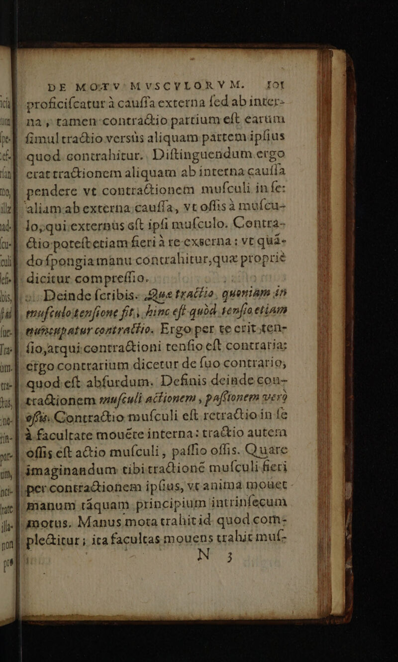 | proficifcaturà cauffa externa fed ab inter- | nay tamen contra&amp;tio partium eft eartim |. quod. contrahitur. Diftinguendum ergo | crat tra&amp;tionem aliquam ab interna caufla pendere vt contractionem mufculi in fe: | lo; qui.externus oft ipfi mufculo. Contta- ||. &amp;io poteítetiam fieri à re-exserna : vc quà- ||. dofpongia manu concahitur,que proprie ^|. dicitur comprefíio. | [i s: Deinde feribis: s trallio, quoniam in iu | eufculotenfione fit. hin eft quód tenia etiam 3 Putncupatur contrato. Ergo per te crit;fen- ||. fioatqui.contra&amp;ioni tenfio e(t contraria; | ergo contrarium dicetur de fuo contrario; |. quod eft abfurdum. Definis deinde con- f | rationem snu[culi acfionem , pn[fionem Vero J| effis.Contractio mufculi eft retrattio in fe | à faculrate mouéte interna: tractio autera | offis eft a&amp;tio mufculi , paffio offis. Quare | ámaginandum tibi traQione mufculi fieri per contra&amp;tionem ip(ias, vc anita tDouet [manum táquam principium intrinfecum | amotus, Manus mota trahitid. quod com- | ple&amp;itur ; ita facultas mouens trahit muf- N 3