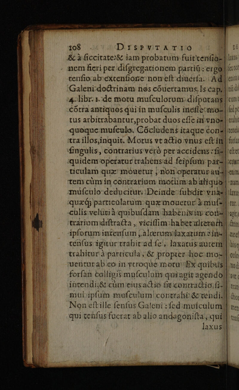 Galeni-do&amp;tinam nos cóuertamus.Is cap, cótra antiquos qui in muífculis ineflecmo- tus arbitrabantur,probat duos efic in vnoz quoque muífculo. Cócludens itaque éon? tra illos,inquit. Morus vt actio vnus eft it fingulis, contrarius véró per accidens fie quidem operatur trahensád feipfum pat- tem cüm in contratium motinvab aliqua muículo deducitur; Deinde fubdit vy nà quz; pei gc que mouetur à mut- cen(us igitur trabitad fe, laxatus aucem trahitur à particula; &amp; propter hoc. tio- uenturab.eo in ytroque motu Ex quibus forfan col lligis mufculuin quiagit agendo Non etftille fenfus Galeni : fed. muícalum qui tenfus fucrat ab alio andagonifta, qui P) laus eniti cum! fed talit fora laxut