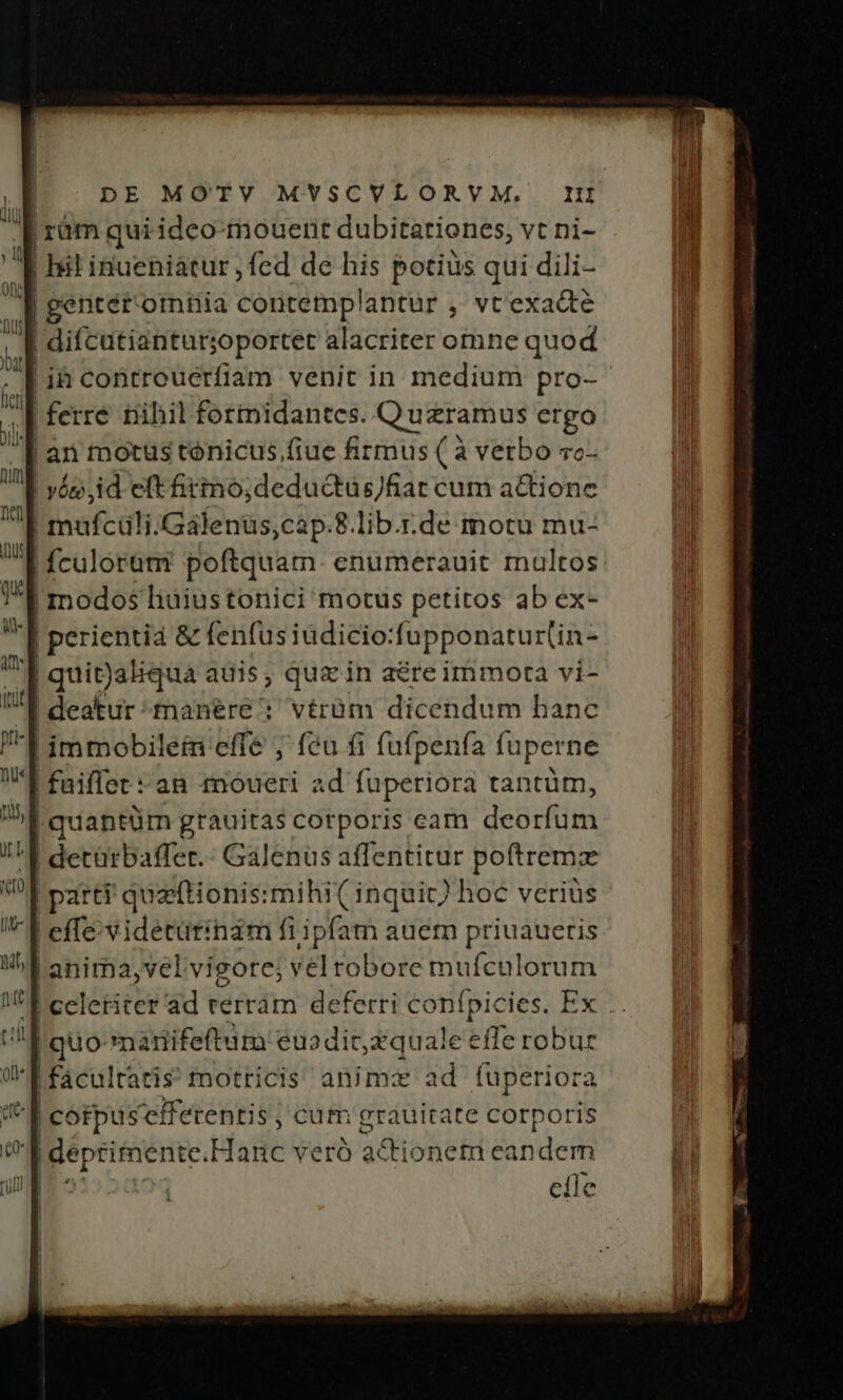 ! jram quiideo mouent dubitationes, vtni- . d Ist inueniátur , fed de his potius qui dili- d gentér omnia contemplantur , vt'exacte Ó difcutiantur; joportet alacriter otnne quod . | ià contreuerfiam venit in medium pro- i | ferre nihil fortnidantces. Quzramus ergo I |an motus tónicus, fiue firmus ( à verbo vc- |! vé, id eft irmo;deductüs)fiat cum a&amp;tione | poft álidafents ,cap.8 lib.r.de motu mu- | fculoram poftquam. enumerauit multos modos liaiustonici motus petitos ab ex- | perientia &amp; fenfusiüdicio: fuppenaturtin- | quigaliqua auis ; quz in a&amp;re immora vi- | deatur manére; vérüm dicendum banc ! immobilem effe ; feu fi fufpenfa fuperne | fuiflet : an moueri ad fuperiora tantüm, | quantüm grauitas corporis cam deBuftia I detürbaffer.- Galenüs affentitur poftremz | parti quzftionis:mihi( inquic) hoc verius | effe videtütinam fi ipfatn auem priuaueris 'anima,velvigore; vel robore mufculorum E celeriter ad rerrám deferri confpicies. Ex .. ^f quo nàanifeftum eu dit zquale effe dela: u | facul tatis motricis animx ad fuperior (d cotpus efferentis , cum grauitate corporis |deprimente. Hanc veró adi onem ean dodi | elle