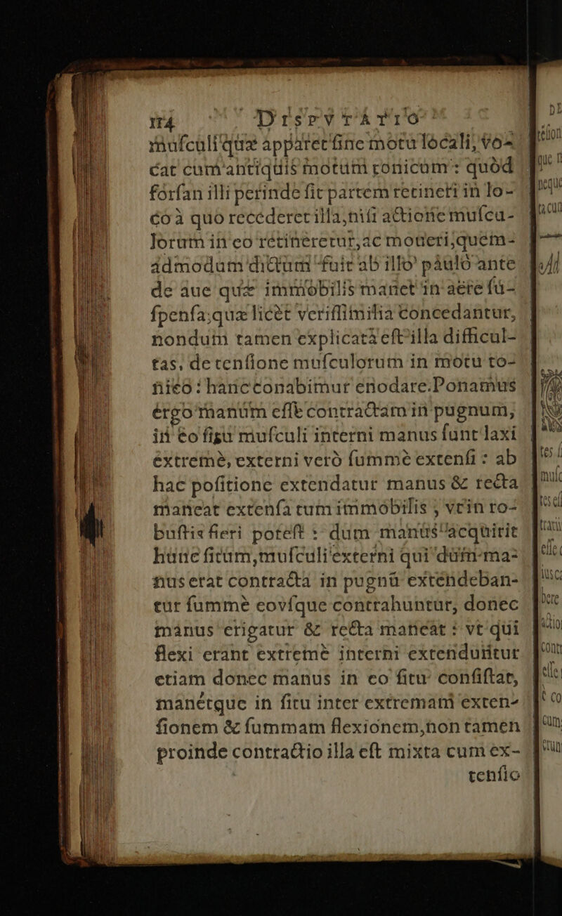 ——— KA —Ó p—— Án ——: i RUP CDrsry rÁTro Cat cum antiquis notum ronicam': quód forfan illi perinde fit partem recinett in lo- Co quo recederecilla;ni(i a&amp;iorie mufca- Jorum in eo retineretur,ac motieriquem- ádmodum diQümi fuit ab illo' pàáuló ante de aue qu imiobilis manet in aere fü- fpenfa;qua licet vceriffimitia Concedantur, nondum tamen explicata eftilla difhicul- tas, detenflone mufculorum in motu to- fiieo : hancconabimur enodare.Ponatmus érgo thanüm effe contradam in pugnum, iii €o figa miufculi interni manus funt laxi extreme, externi veró fummóé extenfi : ab hac pofitione extendatur manus &amp; recta maneat extenía tum immobilis ; vein ro- buftis fieri poteft :: dum manüs'acquirit hüne ficüm,mufculi'externi qui düfn-ma- nuserat contracta in pugnü exténdeban- tur füumme eovíque contrahuntur, donec minus erigatur &amp; re&amp;a maneat * vt. qui flexi erant extreme interni extenduritut etiam donec manus in co fitu: confiftar, manétque in firu inter extremani exten- fionem &amp; fummam flexionem,hon tamen | proinde contradtio illa cft mixta cum ex- tehflo