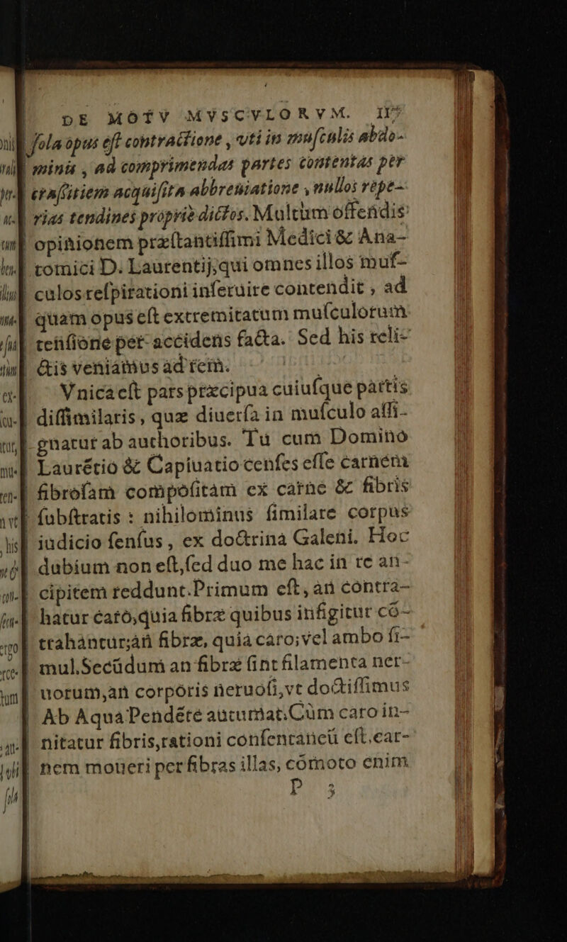 xil fola ópus eff contractiene , vti in mu[culis abdo- | minii , 8 comiprimendas partes comentas per 1 erafitiem acquifita abbreniatione nullos repe Jd rias tendines prprie dictos. Multum offendis opitionem praítantiffimi Medici &amp; Ana- | comici D. Laurentij,qui omncs illos muf- | culos refpirationi inferuire contendit , ad || quiam opus eft extremitatum muículotum ii| tetifione pet- accidens fa&amp;a. Sed his reli- | &amp;is veniátnus àd rein. ! | Vnicacít parsprzcipua cuiufque pàttis | diffimilaris, quz diuerfa in mufculo affi- | gnatur ab authoribus. Tu cum Domino Laurétio &amp; Capiuatio cenfes effe carnem | ibrefam compoef(itam ex carne &amp; fibris | fubftratis : nihilominus fimilare corpus | iudicio fenfus , ex do&amp;rina Galeni. Hoc | dubium non efl,fed duo me hac in tc an- J| cipitem reddunt.Primum cft, an contra- | hatur éatósquia fibre quibus infigitur có- | ttahántur;á fibrz, quia caro;vel ambo ft- | mul.Secüdum an fibra int filamenta ner- | norum;an corporis neruofi,vt doGiffimus | Ab AquaPendéte aucumiat;Cüm caro in- nitatur fibris,rationi confentaticü efLear- il nem moueri perfibras illas, córoto enim Dr