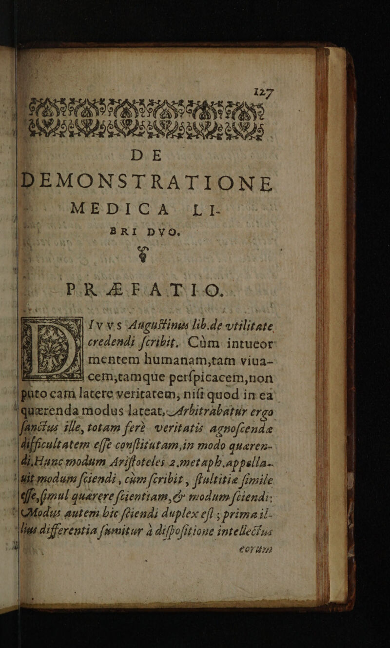 BASS SAND MVANMEASSRMNSIANS || COBICHBOSIOBNORROHS D.E MEDICA LI. BRI DVYQ. 4 PRAEFATIO. Fee ul Ivvs dagullina lib.de-vtilitate ] [steps VI credendi fcribit. Cüm intueor XJ £! mentem humanam;tam viua- 9 ex 53 cem;tamque perfpicacem,non puto cam latere veritatem, nifi quod in ea 'Iquerenda modus lateat, áArbitrabatur ergo fancfus ille, totam feri veritatis agnofcenda difficult ater effe con[litutam,in modo gquaren- Mi Hanc modum Ariffoteles 2.metapb.appella-- !|Mit modum [ciendi , cum fcribit , ffnltitie fimile Mffe, (mul quaere fGienttam d modum fciendi- OModis autem bic féiendi duplex efl ; prima il. Mig differentia fumitur à difpofitione intellectus C€0r