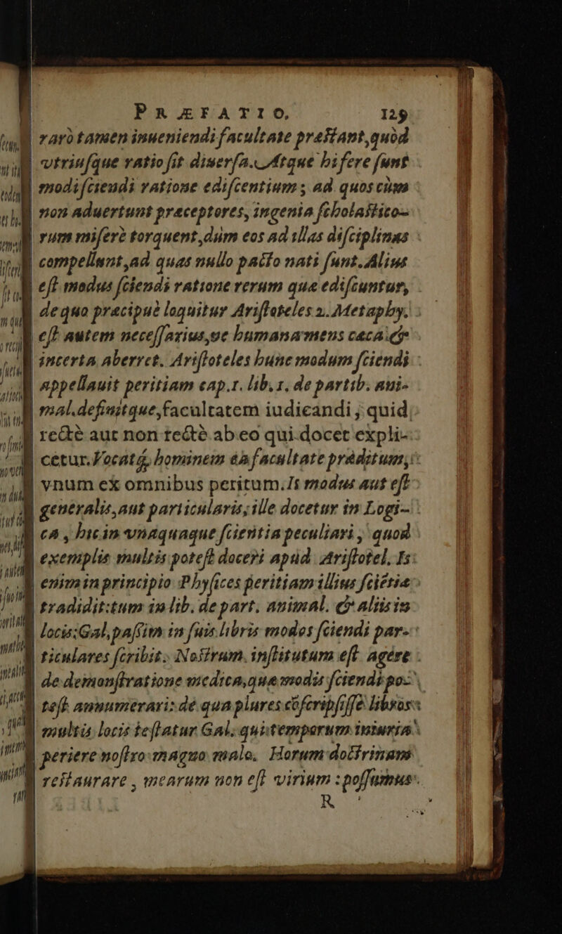 * | rarà tamen inueniendi facultate praiiant, quod i : | vtrin[que ratio fit diuerfa. Atque bifere funt nisl | modifésendi vAtione edifcentium ; ad. quos cis ug pem aduertunt praeceptores, ingenia fébolatftito- mj i | compellsnt ad quas nullo pacto nati funt. Alim m | eft modus feendi ratione rerum qua edifcuntur, . | dequo pracipu? loquitur Ariffeteles 2. Metapby. id e | appellauit peritiam cap.t. lib. 1. de partib. aui- ià | | mal.defiuitque,facultatem iudicandi; quid, | | re&amp;é aut non te&amp;té ab.eo qui.docet expli- AU n | vnum ex omnibus peritum.7s modus aut eft ]] generalic our particularis; ille docetur im Logi- 7 il | ca, bicin vnaquague fcientia peculiari , quog f M B tradidit:tum in lib. de part. auimAl. c aliis in d 1 | multi locis teflatur Gal, quitemporum iniuriA imm / periere noflyo-maguo ualo, Forum dolfrimupi rm | rell aurare , mearum ucn eft vinum : i. IH. i n