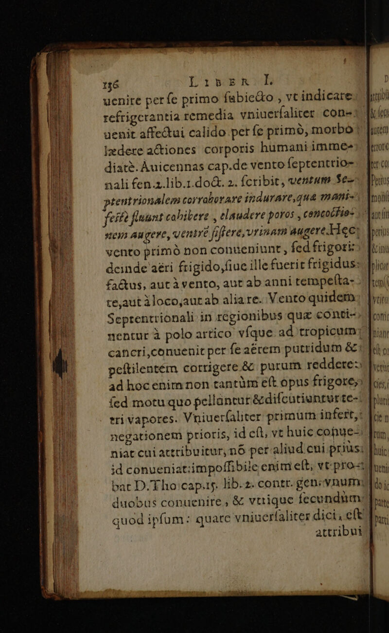 156 LibkshRiL uenire perfe primo (abie&amp;o , vt indicare izdere actiones corporis humani immee diaté. Àuicennas cap.de vento feptenttio- nali fen.z.lib.1.do&amp;. 2. fcribit, ventum $e- ptentrionalem corraborare indurare,qua mnáni« feféé fluunt cohibere , elaudere poros , concocfio- sen Au gere, ventré fiffere, vrinam augere. Liec: vento primó non conueniunt fed frigori: dcinde aéti frigido,fiuc ille fuerit frigidus: fa&amp;us, aut à vento, aut ab anni tempeíta- te,aut iloco;aurab alia re. Vento quidero ícd motu quo pellüntut &amp;difcutiuntur tc-. attribut