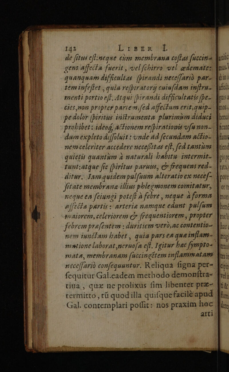 de [ctus eflimeque eum membrana coflas fucciria Vu gens affecta fuerit , vel fpbirro uel gdematez quanquam difficultas: [pirandi neceffarià par-. | zem infeflet , quia refpiratorg cuiufdam infiru- | menti portio eff, Atqui [pi randi difficultatis fpe- C65,n07 propter pari em, Jed Affeifum eritqutp- pe dolor (piritus infirumenuta. plurimmn diduci probibet ; ideod, Acfionem refpiratiomis vfu non-.| dum expleto diffoluit : unde Ad fecundam acito- | nem celeriter accedere necteffttas eff fed tantum V quietà quantum à naturali babitu. intermit- zupt:atque fre (Viritus paruus, e frequens ved- ditur. Jamquidempul[uum alteratio ex necef-. | fitate membrana illius phlegmonem comitatur, neqne ea feiungi poteft À febre , neque aforma n[[ziia partis: arteria namque edunt pslfum | viaiorem, celeviorem e? frequentiorem , propter fetrem prefentem : duritiem vero,ac contentio sem iunitam babet , quia parseaque inflam- | »ustione laborat neruofa efl. Igitur bac fympto«. mata, membranam (uccingétem imflammatam fequitur Gal.eadem methodo demonftra- ' tiua, quz ne prolixus fim libenter prz- termitto , rü quodilla quifquefacilé apad Gal. contemplari potfit: nos praxim hoc | atti