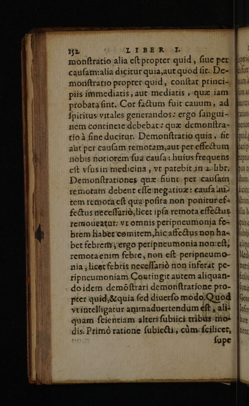 52 (UL OYBERO | monftratio alia eft propter quid , fiue per. | moriftratio propter-quid, conítat princi-, | piis immediatis; aut mediatis ,'qua iam probata fint. Cor faàum fuit cauum, ad fpiritus vitales generandos: ergo fangui- nem continete debebat: qux demonttra- | tioà fine ducitur. Demonftratio quia, fit. | aut per cau(am remotamyaut per effectum iiobis notriorém fua caufa : huius frequens eft vfusin medicina , vt patebit in z;libr; Detmonf(trationes qux fiunt. per «caufam temotatn debent effemegatiuz : caufa aii tem remotacft qua pofira non poniturefs | fe&amp;tus neccífarió,licet ipfa remota effe&amp;us. JI remoueatut: vc omnis peripaeumonija fe- brem habet comitem,hicaffectus non ha-« bet febrertyyergo peripneumonia non:eft; remotaenim febre, non eft peripneumo- nia ; licet febris neceffarió non inferat pe- | ripneumoniam.Contingit autem aliquan- ] doidem demóftrari demonftratione pro- [i pter quid;&amp;quia fed diuerfo modo.Quod KK vtintelligatur animaduertendum eft » alii | quam fcientiam alterifubiici tribus. mo: fupe f.