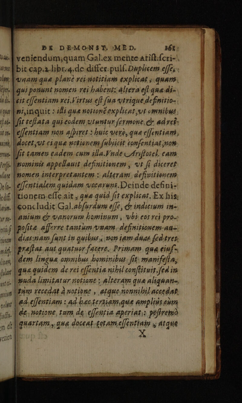 ^ad veniendum;quam Gal.ex mete atifl.fcri- ttl bit cap.a-libr.4.de differ. pulf. Duplicem effe; - m | quaam que. plane rei-notitiam explicat , quan. ip. | gui ponunt nomen rei babent; Altera efl. ona di- hd. Vis effentiam xei.Virtus eff [ua vtrique defimiric- qur niinquit : idi que notioné explicat vt omnibus jns fit teflata qui eodem utuntur fermone, c ad yef- iE Me | e[fentiam on a[piret * buic vero, qua effentiam uin, |docez,u£ e$ que motienem fubiicit tonfentiat nom — fit tamen eadem cum illa.Vnde /frifloiel. eam hn. [nomini appellauit. definitienem , vt fi diceret (aec [ggormen interpretantem : Alteram aefivitionem o. |effentiadem quidam vocaruns.Deinde defini- «if Itionem.effe ait ; qwe quid fit explicat. Ex his; iin. |€onc ludit Gal.abfurdum e[[e , c indicium in- yn. |nanium ex vanerum bominum , vbi eos rei pro-: vif pofita. afferre tantum vuam. definitionem-an- intr | dias:mam funt it quibus, mon ipm duae fed.tres, ni | prejftos aut quA Her facere. Primam qua eiuf. ly, | dem lingua, omnibus bominibus, ft: manifefía, liat | qu quidem de rei effentia nibil conftituir.fed in uti. npnda limitatur notione Alrerdm que aliqnane. sim |o recedat à notione , atque .nonnibil aceedatt. lit | eds effentiam : ad. bactersiamque amplisis eum tid- | de, notione, tum de effestia aperiat; poffrem o d quartam , qua doceat -gotom.e[feutiaim ,, atque * n Wi venue | 45 |