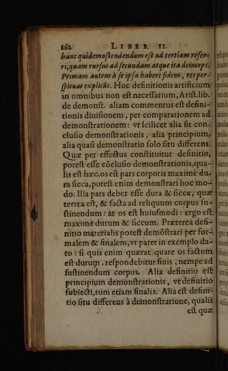 san SIND ome 2 n PRA I R — pnt. -— ————M———À— —À2Á €———————— Qa € 862 Lrs5zx rfr banc quidemoftendendum eft ad tertiam vefer- viquam rur[us ad fecundam atque ita deintepsy Primam nutem à fe ip(a babere fidem , tes per- [piemas expliciis. Floc definitionis artificium: in omnibus noh eft necefTarium, A rift.lib.: de demonft. aliam commentus eft defini- tionis diuifionem , per comparationem ad. demonftrationem: vt fcilicet alia (it con |nul clufio demonftrationis, alià principium; [nili alia quafi demonftratio folo fitu differens. oli: Quz per effe&amp;us conftituitur definitio; [cin poteft effe coclufio demonftrationis,qua-' |dex lis eft hzcoseft pars corporis maxime due |riod ra ficca,poteft enim demonftrari hoc mo^ |o do. Illa pats debet effe dura &amp; ficca quat e terrea eft, &amp; fataad reliquum corpus fu- |i ftinendum : at os eft huiufmodi : ergo eft [usi fnaximeé durüm &amp; ficcum. Praterea defi- | iiic nitio materialis poteft demóftrari per for-. Imi malem &amp; finalem,vt patet in exémplo da- |n to : fi quis enim quzrat quare os fadum [fii eft durum , refpondebitur finis , nempe ad [uns fuftinenduni corpus.: Alia definitio eft | principium demonftrationis, vt definitio | [equ finale: | guinis | pota | turex tem itio. | atrif :41] Pop fübie&amp;i,tum etiam finalis. Aliaeft defini? | i tio fitu differens à demonftratione, qualis ] uj, ; eít quz.