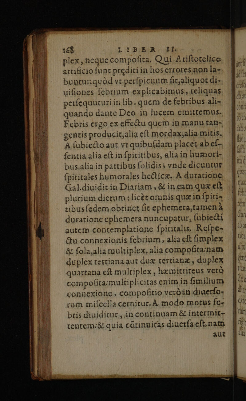 —DL B cons —€—— ———MÓ— m c E Rec E 168 LIBER. IL plex , ncque compofita. Qui A riftotelice artificio funt prediti in hoserrores non la- bunturquód vr perfpicuum fit;aliquot di- uifiones febrium explicabimus, reliquas períequucuriin lib. quem de febribus ali- quando dante Deo in jucem emittemus. Febris ergo ex cffe&amp;u quem in manu tan- ccntis producit;alia eft mordax;alia mitis. A lubiecto aut vt quibu(dam placet ab eí- fcntia alia e(t in fpiritibus, alia in humoris bus;alia in partibus folidis; vnde dicuntue (pititales humorales hecticz. A duratione Gal.diuidit in Diariam , &amp; in cam quz eft plurium dierum :licét omnis que in fpiri4 tibusfedem obtiriet fit ephemera,tamen à duratione ephemera nuncupatur, fubiecti autem contemplatione fpiritalis. Refpe- &amp;u connexionis febrium, alia eft fimplex &amp; folajalia multiplex, alia compofita:matn duplex teztianaaut duz tertianz , duplex quartana eft multiplex , hemitritcus veró compolita:multiplicitas enim in fimilium connexione , compofitio veróin diuerfo- rum mifcella cernitur. A modo motus fe- bris diuiditur, in continuam &amp; intermit- tentem: &amp; quia cótinuitas diuerfa cft, namo aut Lic