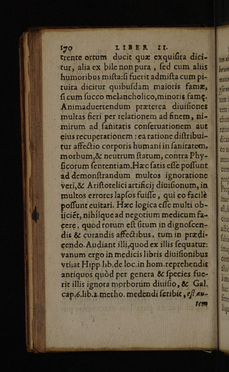 (ss mE REDE — — ——— 170 LIBER IL trente ortum. ducit quz exquifita dici- humoribus mifta:fi fuerit admifta cum pi- tuita dicitur quibufdam maioris famz, ficum fucco mclancholico,minoris$ fame. Animaduertendum praterea diuifiones multas fieri per relationem ad finem, ni- inirum ad fahitatis conferuationem aut eius recuperationem : earationc diftribui- tur affe&amp;io corporis humaniin fanitatetn, morbum,&amp; neutrum ftatum, contra Phy- ficorum fententiam.Hzc fatis cffe poffunt ad demonftrandum multos ignoratione veri,&amp; Ariftorteliciartificjj diuifionum, in multos errores lapíos fuiffe , qui eo facile offunt euitari. Hzc logica cffe multi ob- liciét, nihilquead negotium medicum fa- cere, quod cotum eft (irum in dignofcen- dis &amp; curandis affedibus, tum in przdi- cendo. Audiant jlli,quod ex illis fequatur: vanum ergo in medicis libris diuifionibus vti;at Hipp.lib.deloc.in hom.reprehendit antiquos quód per genera &amp; fpecies fue- rit illis ignota morborum diuifio, &amp; Gal. cap.6.lib.z.metho. medendi feribit , e/7 4s- Tem T Citi 4 Cur] lc