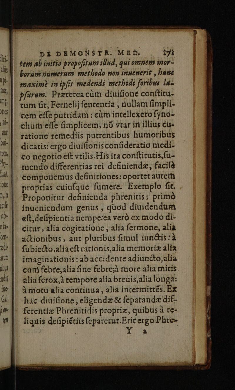 2 Fe prie, — | DE DEMONSTR. MED, i71 | fém Ab initio propofitum illnd, qui omnem inor- lis | borum numerum methodo non inuenerit , buté l| maxim? im ipfis medendi methidi foribus la- ud pfuram. Praterea cürn diuifione conftitu- UI tum fit, Fernelij fententia , nullam fimpli- 5| cem effeputridam :cüm ihtelle£ero fyno- *Y ehurn effe fimplicem, nó vtar iri illius cü- !!| ratione reriediis putrentibus humoribus ni || dicatis: ergo diuiftonisconfideratio medi- ». | co negotio et vtilis. His ita conftitutis,fu- : mendo differentias rei definiendz, facilé WW MI comporiemus definitiones: oportet autett * | proprias cuiufqué fumere: Exemplo fic. MI Propornitur definienda phrenitis; primó i! |^ ingeniendum genus , quod díuidendum ob | eft,deírpientia nempe:ca veró ex modo di- nie | citur, alia cogitatione , alia fermone, alia |^ a&amp;ionibus, aut pluribus fimul iun&amp;is:à 1l |. fubiecto,aliaeftrationis,alia memori alia Il. | imaginationis: abaccidente adiunco,alia iU | cam febre,alia fine febre;i mote alia mitis: xit || alia ferox,àtem pore alia breuis;alia longa: | àmotu alia continua, alia intetmittés. Ex G. | hac diuifione, eligendz &amp; fepatandz dif- | 1- ferentiz Phrenitidis propriz, quibus à re- I 1^ liquis defipiétiis fepatctur.Erit ergo Phre- | | | P1 £z e
