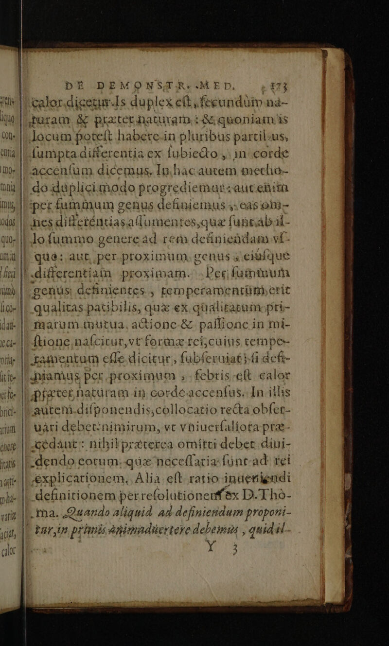,Puram &amp; prater naturam : &amp; quoniam i$ [umpta differentia ex lubiedto ,: 1n: corde quà: aut, per proximum. genus ; ciuíque differentiata proximam. - Per; futniuum genus definientes , temperamentünberit qualitas patibilis, qux ex qualitatam:pri- maàrum tuutua, actione-&amp; . pallionc in tui- ftionc,naícitur,vt forma teí;cuius cempe- Xxamentum cfle dicitur, fubferaiat i.f defi- Juiamus per proximum ;febris:ett. calor piater hatüram in cordéaccenfus. In iilis autem.difponendis,collocatio re&amp;ta obfer- uári debecnimirum, vt vhiuerfaliota prae Acédánt : : nihil praterea omitti debet diui- dendo corum. quz neceffacia:fünr- ad: rei explicationem. A! P eft. ratio inaenienadi definitionem per refo lutionenfex D.Tho- ina. Quando fia Ad Nvv itti iso 1 - jar,in prim jk animadüertere debemu , quid il- i-o Y. 2 ». )»