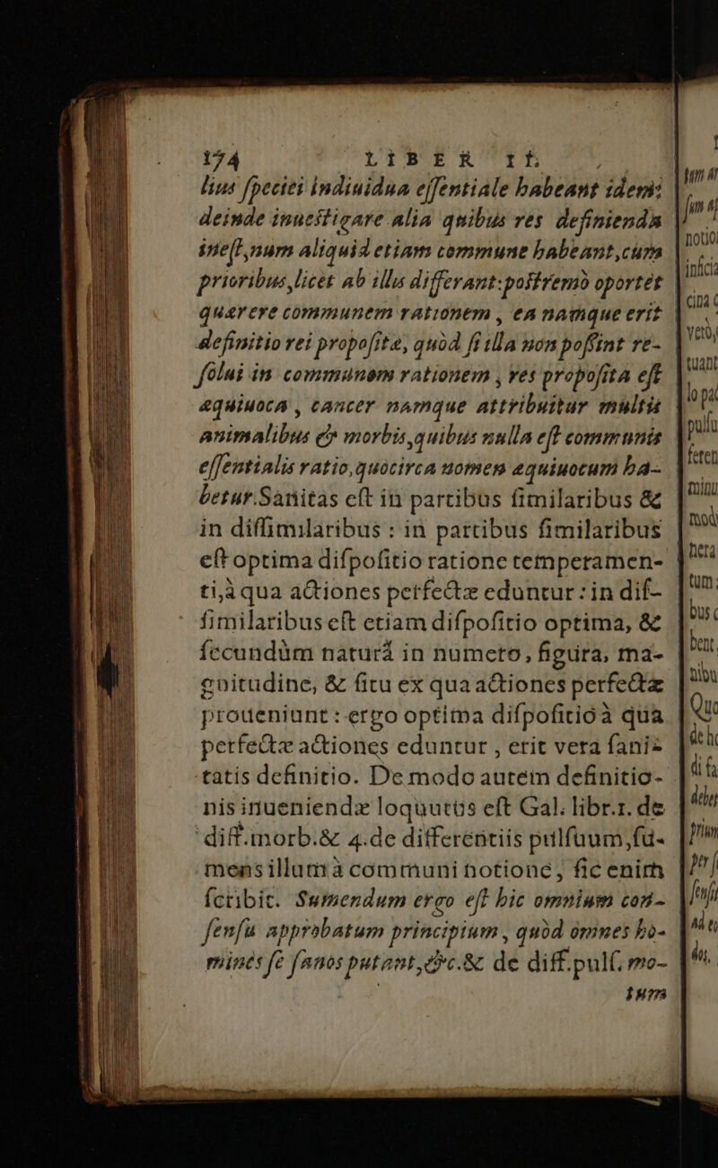 lius fpeciei Indiuidnua effentiale babeant idem: deinde inucstigare alia quibus res. definienda ine[lnum aliquid etiam cemmune babeant,cum prioribus licet ab illas differant:posfremb oportét definitio rei propofite, quod ff ila uon poffint re- Jülui in communem rationem , ves probofita eft eJfemtialis ratio, quocirca uomem equiuocum ba- betur.Sanitas cft in partibus fimilaribus &amp; in diffimilaribus : in partibus fimilaribus eft optima difpofitio ratione temperamen- ti,à qua actiones petfe&amp;tz eduntur: in dif- fimilaribus eft etiam difpofitio optima, &amp; fccundüm naturá in numeto, figura, ma- cnitudine, &amp; fitu ex qua a&amp;iones perfeáz proueniunt : erpo optitpa difpofitioà qua perfedtz actiones eduntur , erit vera fani nis inueniendx loquutós eft Gal. libr.r. de diff-imorb.&amp; 4.de differentiis pilfüuum,fu- mensillumà communi totionc; fic enirh Ícribit. $wmendum ero e[l bic omninm con- fenfu approbatum principium , quód omnes bo- mines fe fnnos putant cc.&amp; de diff. pult; mo- Iu [ fin 4 | jn noto. inci CiDà ( yet, uan lo pa | pul | reter minu food Wise | tum; | bus. | bent | ai deh dif deli fim Hi Í feni AM t ái,