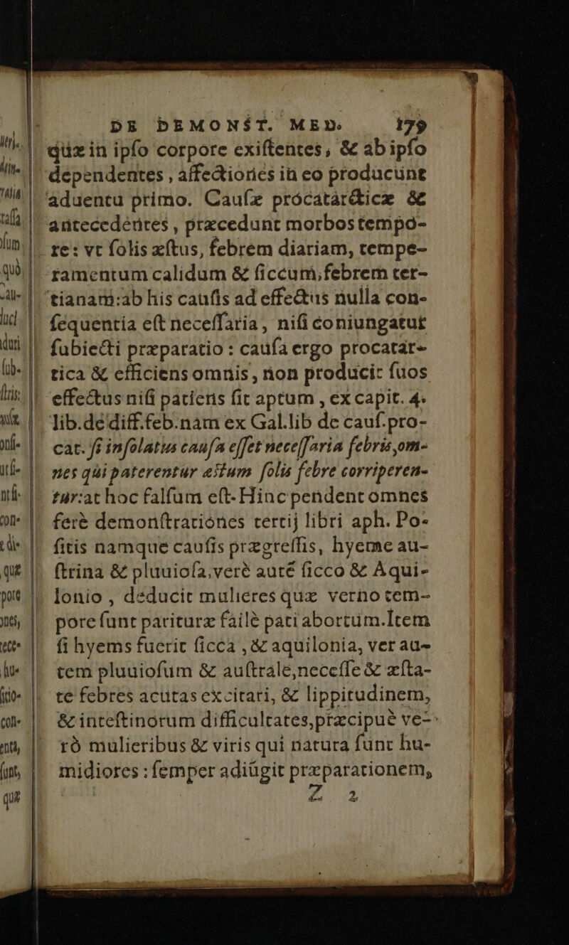 DE DEMON$ST. MEX» 175 qüzin ipfo corpore exiftentes, &amp; abipfo deépendentes , affedtiories in eo producune antecedéures , przcedunt morbostempo- famentum calidum &amp; ficcum;febrem ter- fequentía e(t neceffaria, nifi coniungatut fubie&amp;ti przparatio : caufa ergo procatar- tica &amp; efficiens omnis , ton produci: fuos effe&amp;us nifi paciens fit aptum , ex capit. 4. lib.dédiff.feb.nam ex Gal.lib de cauf.pro- cat. ff infolatus caufAn effet nece[aria febris,om- nes qui paterentur estum folis febre corriperen- tur:at hoc falfum e(t- Hinc pendent omnes fer&amp; demonftratiónes tertij libri aph. Po- fitis namque caufis przgreffis, hyeme au- (trina &amp; pluuiofa, veré auté ficco &amp; Aqui- lonio , deducit mulieres quz. verno tem- pore fant pariturz failé pati abortüm.Item fi hyems fuerit ficca , &amp; aquilonia, ver au- tem pluuiofum &amp; auftrale,neccfle &amp; zíta- te febres actas excitati, &amp; lippitudinem, &amp; inteftinorum difficultates,pracipue ve- ró mülieribus &amp; viris qui natura func hu- midiores : femper adiügit prxparationem, | | i dl 2