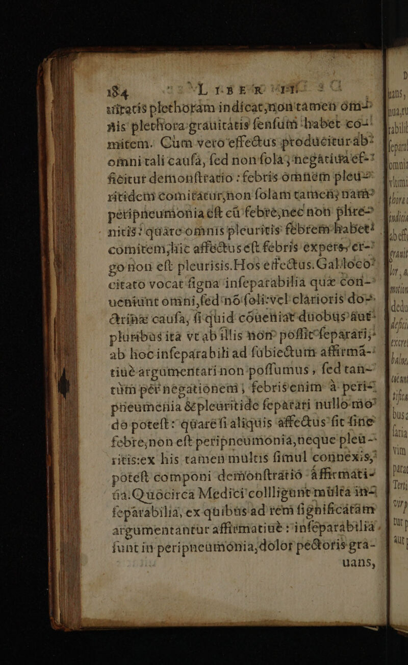 viracis plechoram indícat;non tamen ófi-: nis plethora:grauicatis fenfutn habet có- mitem. Cum vetro effectus produciturab: omnitali caufa, (ed nonfolaj'negáriua ef-* | ficitat dermonftratio : febris oraném pleu-s | ritidei comitáturjnon folam tamen nau pétipticumonia eft cü febré;nec non plire nicis? quáre omnis pleuritis febrem habet? | comitem;hic affectus e(t. febris expers; er-* | go non eft pleurisis.Hos etfe&amp;tus.Galloco* citato vocat figna infepatabilia qui con- ueniunt omni,fednofoli:velclárioris do^ &amp;rihng caufa, fi quid cóaüeniatdüobusaut* E, plusibas ita vtabillis mom pofficfeparari;. | ab lioc infeparabili ad fübie&amp;urm affirmá- tiuéargumentarinon poffumus , fed tan- | rii péé negationeni febri$enim à peric Jr. piieumenia &amp;plearitide feparari nullomio [.' dó poteft: qüarefi aliquis affe&amp;us fic fine febre;non eft peripneumoniá,neque pleü - ritis:ex his tamen multis fimul connexis, poteft componi deimonftratió áffirmati- | | 6a:Quócirca Medici collliguntmilta inz 1^7 feparabili, ex quibüs.ad rem fignificatàm acgumentantür affimatiue r'infeparabilià funt in peripneümonia,dolor pectoris gra- uans, —— ———— ÉÓB