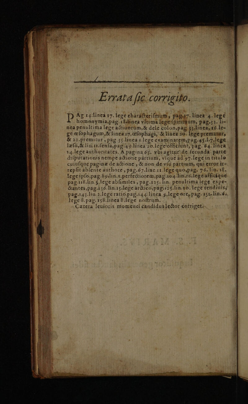 tr MÀÀ MEER met: ——————SM— — p Ag .14.linei 17. lege ehará&amp;erifrmum; paga. linea 4.legé homonymia,pag.18slinea vltima lege piritbum, pag.32. li- nea penultima lege a&amp;iuorüm,&amp; dele colon,pag $5.linea, 16 le- ge clophagum,&amp; linea 17. &amp;fophagi, &amp;linea »o. lege prematur, &amp; 2:.premitur , pag. 35.linea 1 lege examinarem;pag.45.1.7.lege lefo,&amp; lin.ix.(énfa;pag.49.linea 20.lege'officiuht, pag. 64. linca y4.lege autlioritates. A pagina 65. vbiragitur:de fecunda: parte dilputationis nempe. acione partium, víque ad 57.lege in titulo cuiufque paginz de adione , &amp; non de víu partium, qui error ir- repfit abíente authore ; pag.67.linc.11.lege quo;pag. 76. lip. 18, legeipfo,pag.89.lin.r.perfediorem,pag.104.lin.ré.lege afficíque pag.118.lin.5,lege abfimiles ; pag.125. lin. penultima lege expe- &amp;antes,pag.136.lin.15.lege ar&amp;ico,pagiu25.lin.vo. lege tendinis; pag.143.lin.2.lege ratio pag.i44.linea g,.legeore, pag.a5r.lin:és lege 8.pag. 158.lined 8.lege noftrum. Catcra Ieuioris momenci candidusle&amp;or corriget.