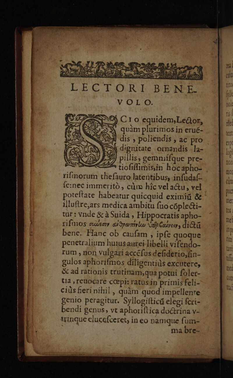 J pillis, gemmtfque pre- ! 2^ tiofiffimisin hoc apho- . rifmorum thefauro latentibus, infudaf- fe:nec immeritó , cùm hic vel acu , vel poteftate habeatur quicquid eximiü &amp; illuftre,ars medica ambitu fuo cóple&amp;i- tur: vnde &amp; à Suida, Hippocratis apho- rifmos suce a Speomtrly op Cives dita bene. Hanc ob caufam , ipfe quoque penetralium huiusautei libelli vifendo- rum , non vulgari accéfus defiderio,fin- gulos aphorifmos diligentiüs excutere, &amp; ad rationis trutitam,qua potui folet- tia , retiocare ccepi: ratus in primis feli- ciüs fieri nihil , quàm quod impellente genio peragitur. Syllogifticü elegi feri- bendi genus, vt aphoriftica doctrina v- trinque eluce{ceret, in eo namque fum- mabre-