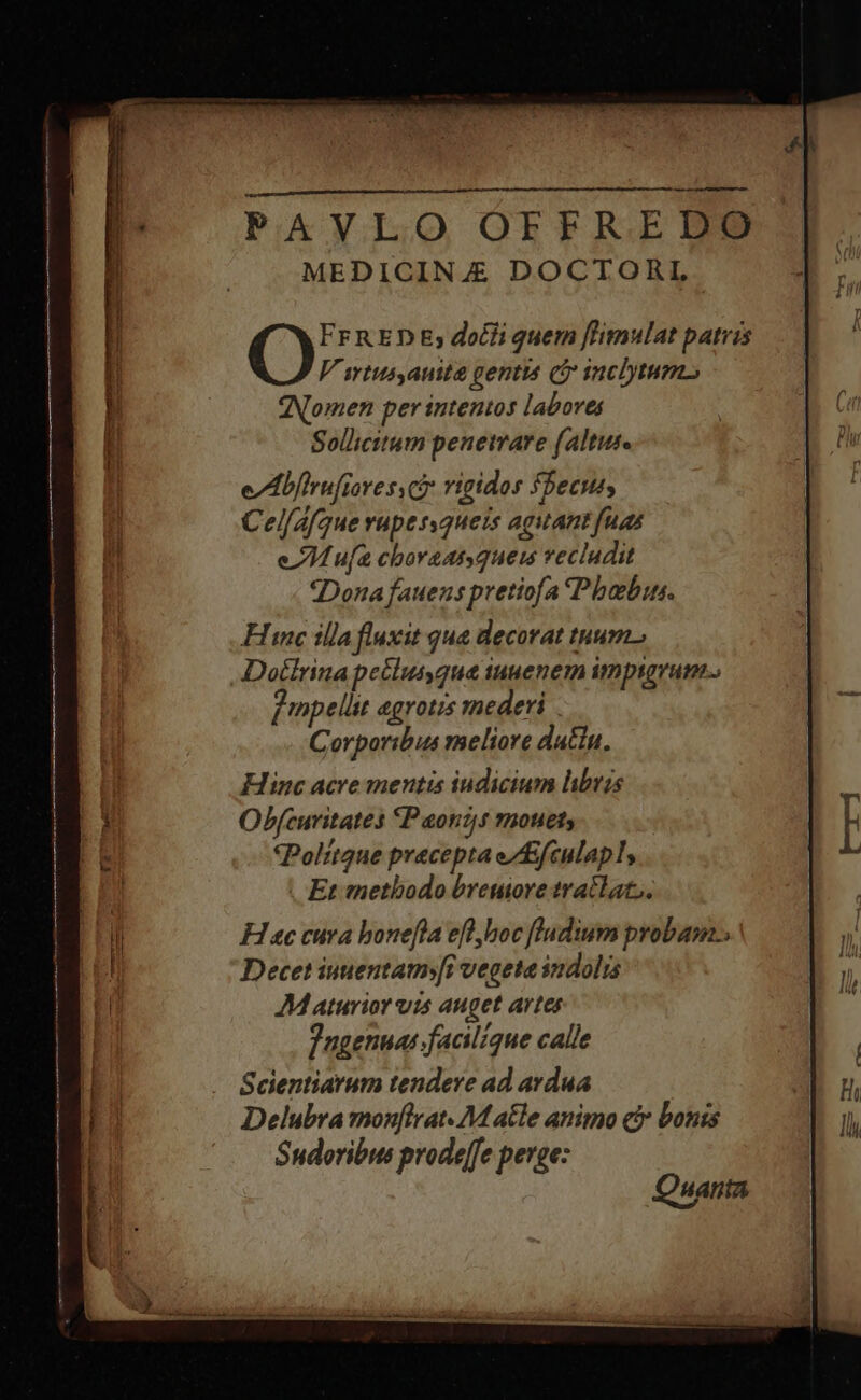 PAVLO OFFREDO MEDICIN Æ DOCTORL FFRED Ey och quem ftimulat patris V srtus,auita gentis (i inclytum Nomen per intentos labores Sollicttum penetrare (altus. eAbfirufiores ce rigidos fbecus, Cel/A/que vupessqueis agitant fuas eM ufa choraat que recludit ‘Dona fauens pretiofa Phebus. Hine illa fluxit qua decorat tnum. Dotlrina peclus,qua iuuenem imptgrum. fmpellit aegrotis mederi . Corporibus meliore dattu, Hinc acre mentis iudicium libris Obfcuritates P aonys mouets Politque precepta e/Efculapl, | Et methodo breuiore tratlat;. Hace cura honefta ef hoc fladium probam Decet iuuentatm»[i vegeta indolis JM aturior vis auget artes Fngennas facilique calle Scientiarum tendere ad ardua Delubra monfirat. M atle animo ci bonis Sudoribus prodeffe perge: Quanta
