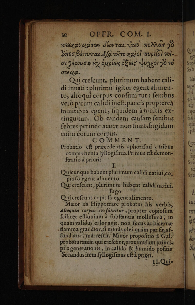 mrnnguugrey d'ioyrau. cmo TONA YÒ 22 / Mei vn Y. DE N e^ Soon B évvua au df TE To Ky od 7r0pe (o) Tol- ci 4pouc ery ougícoc OE eec fuggo jò To TCO UG : Qui crefcunt, plurimum habent cali- di innati : plurimo igitur egent alimen- tó, alioqui corpus confumitur: fenibus vero parum calidi ineft, paucis proptereà fomitibus egent, fiquidem àmultis ex- tinguitur. Ob eandem caufam fenibus febres perinde acute non fiunbfrigidum enim eorum corpus. COMMEN T. Probatio eft precedentis aphorifini , tribus n Quicunque habent plurimum calidi natiui,coz piofo egent alimento. Qui crefcunr, plurimum habent calidi natiui. Ergo Qui crefcunt,copicfo egent alimento. Maior ab Hippocrate probatur his verbis, Alioquin corpse coxfumitur , propter copiofum fcilicec effiuuium à fubftantia molliffima, in quam validus calor agit : non fecus ac lucernze flamma grandior,fi minus olei quàm par fit,af- probatutznam qui crefcunt,proximtfunt princi- piis genératioais , in calido &amp; humido pofitis Secundusitem fyllogifmus efta priori. — 11-Quie quia n Jo:to fiuit t a pol D