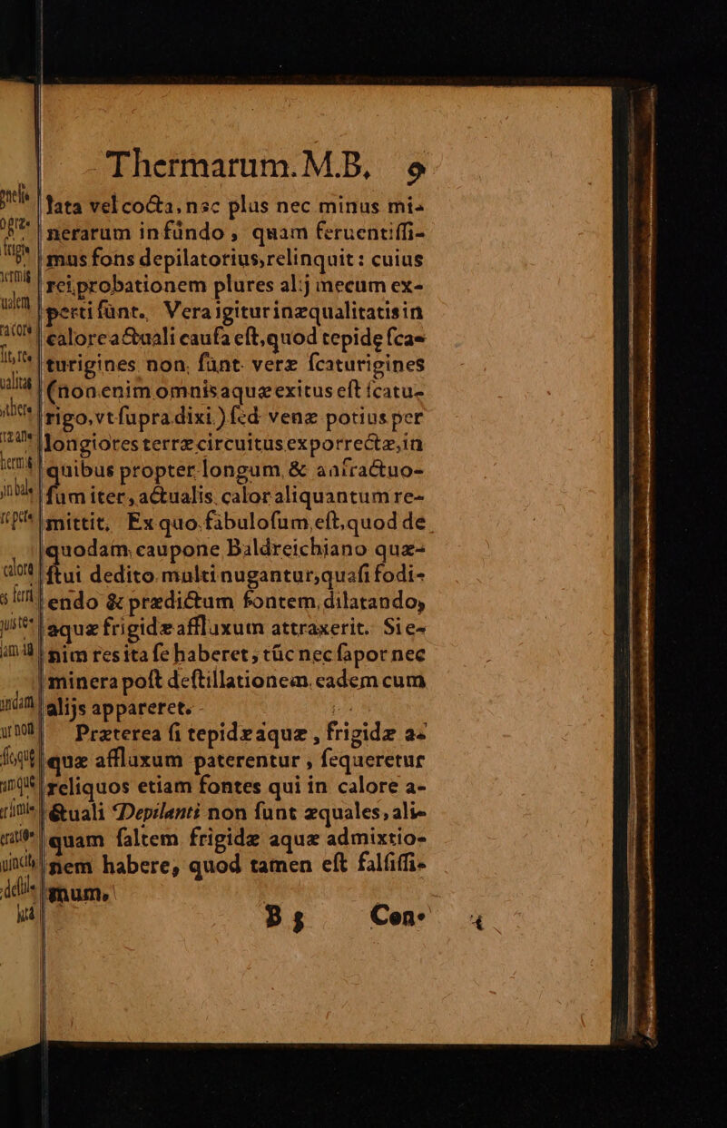 nel grae | (t ig YTtmig uem 3 C08 | [it fts. salita | jtliele 12a jn bale It pe calore a Teri us tt jam 4g indam ur noil lile erit delle nr CThermarum.M.B, e lata vel coGa, nsc plus nec minus mi nerarum infündo , quam feruentiffi- mus fons depilatorius,relinquit : cuius rei probationem plures al:j mecum ex- pertifünt. Veraigiturinzqualitatisin i(nonenim omnisaquezexitus eft fcatu- Irigo.vtfupra dixi. )fed vene potius per longiores terrz circuitus exporrectz.in uibus propter longum, &amp; aafractuo-  iter, actualis. caloraliquantum re- mittit, Exquo.fibulofum eft, quod de quodam. caupone Baldreichiano qua- ftui dedito multi nugantur;quafi fodi- endo &amp; przdi&amp;um fontem, dilatando, jaqua frigide affluxum attraxerit. $1e- nim resita fe haberet; tüc necfapor nec | minera poft deftillationea. eadem cum |alijs appareret. m | Praterea fi tepid eaque , frigidz a« quz affluxum paterentur , fequeretur reliquos etiam fontes qui in calore a- r&amp;uali Depzlanti non funt equales, ali- |quam faltem frigide aque admixtio- nem habere, quod tamen eft falfiffi- gnum. | P5 Cen: |