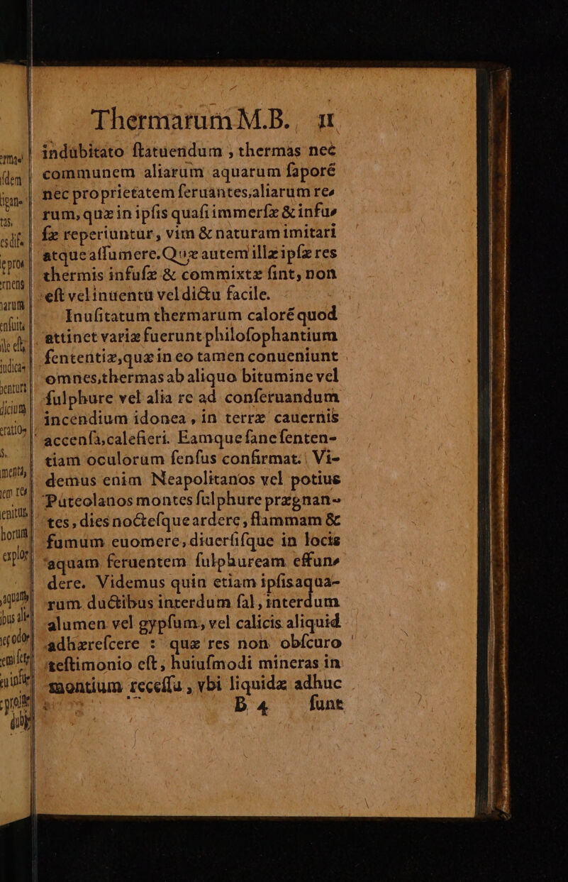 (dem Itti ts csdifs ep Tnens enfutti ile e tüdicas yenturt jum | st3tlü4 NS mens epar aqu emi [etg ie jue J| | Thermarum M.B., 1 indubitato ftatuernidum , thermas nec communem aliarum aquarum faporé nec proprietatem feruantes;aliarum re rum, quzin ipfis quafi immerfz &amp; infu» fz reperiuntur, vim &amp; naturam imitari atqueaffumere.Quz autem illzipíz res thermis infufz &amp; commixtz fint, non Inufitatum thermarum caloré quod attinet variz fueruntphilofophantium fententiz,quxin eo tamen conueniunt omnes,thermas ab aliquo bitumine vel fulphure vel alia re ad conferuandum incendium idonea, in terrx. cauernis tiam oculorum fenfus confirmat. | Vi- demus enim Neapolitanos vel potiue Páteolanos montes fulphure przgnan- tes, dies noCte(que ardere , flammam &amp; fumum euomere, diaeríifque in locis aquam feruentem fulphuream effun» dere. Videmus quia etiam ipfisaqua- rum. ductibus inrerdum fal, interdum alumen vel gypfum, vel calicis aliquid adhzreícere : quz res non. obícuro teítimonio eft; huiufmodi mineras in montium receífu , vbi liquidz adhuc ^