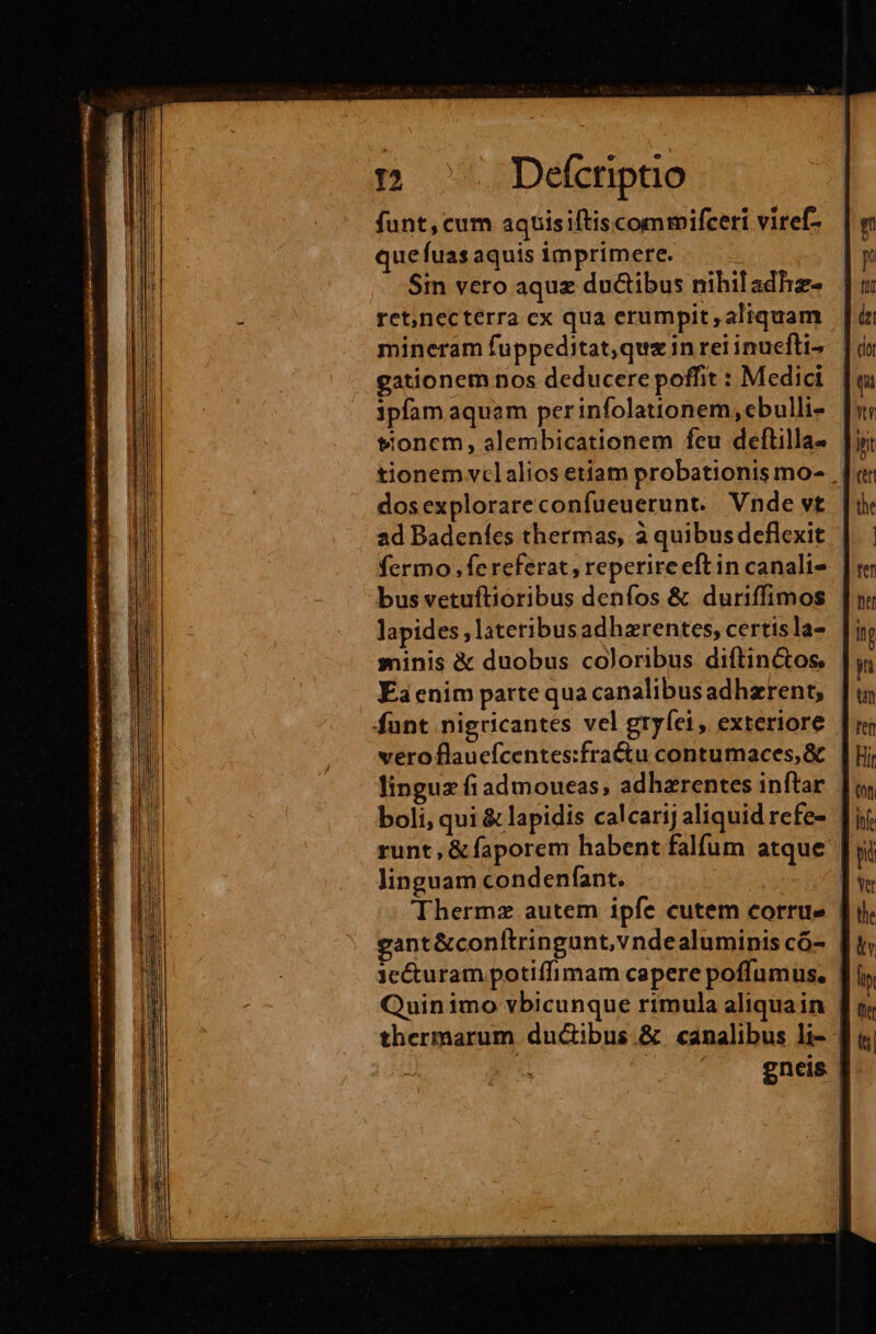 funt,cum aquisiftiscomrmifceri viref- que fuas aquis imprimere. 1 Sin vero aquz ductibus nihiladhz- ret;necterra cx qua erumpit aliquam mineram fuppeditat,qux in rei inuefti- gationem nos deducere poffit : Medici 3pfam aquam per infolationem,ebulli- tionem vclalios etiam probationis mo- | dosexplorareconfueuerunt. Vnde vt | ad Badeníes thermas, à quibus deflexit | fermo fe referat , reperireeftin canali- | bus vetuftioribus denfos & duriffimos lapides; lateribusadhzrentes, certisla- minis & duobus coloribus diftin&os | Éa cnim parte quacanalibusadhzrent, | funt nigricantes vel gryfei, exteriore | veroflaucfcentes:fra&u contumaces,& | linguz fiadmoueas; adhzrentes inftar |, boli, qui & lapidis calcarij aliquid refe- Ti runt, & faporem habent falfum atque | linguam condenfant. | Therme autem ipfe cutem corrue | gant &conítringunt,vndealuminis có- jcéturam potiffimam capere poffumus. Quinimo vbicunque rimula aliquain | thermarum ducibus & canalibus li- | | ' . gneis |