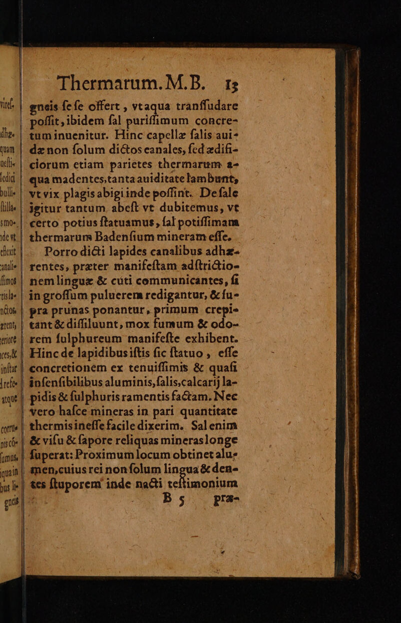 nte | dhe« qom ael fcdid bullie [lillt« | stmoe. | dest: | eder | anie | fimos | tíslte n&os grenty tror es | inftar. [refte | uq nis co» [omis | quai | bus li | gis | tot!» | Thermarum.M.B. 15 gneis fcfe offert , vtaqua tranffudare poffit , ibidem fal puriffimum concre- tum inuenitur. Hinc capellz falis aui- dz non folum di&os canales, fed zdifi- ciorum etiam parietes thermarum a- qua madentes;tanta auiditate lambunt; vt vix plagisabigiinde poffint. Defale jgitur tantum. abeft vt dubitemus, vt certo potius ftatuamus, fal potiffimam thermarum Badenfium mineram effe, Porro di&i lapides canalibus adhz- rentes, przter manifeftam adítri&io- nemlingue & cti communicantes, fi ingroffum puluerem redigantur, &fu- pra prunas ponantur, primum crepi tant & difiluunt, mox fumum & odo- rem fulphureum manifefte exhibent. Hinc de lapidibusiftis fic ftatuo ,. effe concretionem ex tenuiffimis & quafi infenfibilibus aluminis,falis;calcarij la- pidis & fulphuris ramentis factam. Nec vero hafce mineras in pari quantitate thermisineffe facile dixerim. Salenim & vifu & fapore reliquas mineraslonge fuperat: Proximumlocum obtinet alu? men,cuius rei nonfolum lingua & den- tes [luporem inde nacti sellimga ium B s pra-